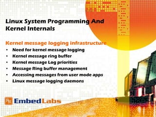Linux System Programming And
Kernel Internals
Kernel message logging infrastructure
• Need for kernel message logging
• Kernel message ring buffer
• Kernel message Log priorities
• Message Ring buffer management
• Accessing messages from user mode apps
• Linux message logging daemons
 