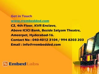 Get in Touch
www.rrembedded.com
C2, 4th Floor, KVR Enclave,
Above ICICI Bank, Beside Satyam Theatre,
Ameerpet, Hyderabad-16.
Contact No : 040-4012 3104 / 994 8203 203
Email : info@rrembedded.com
 