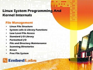 Linux System Programming And
Kernel Internals
File Management
• Linux File Structure
• System calls & Library Functions
• Low Level File Access
• Standard I/O Library
• Formatted I/O
• File and Directory Maintenance
• Scanning Directories
• Errors
• Proc File System
 