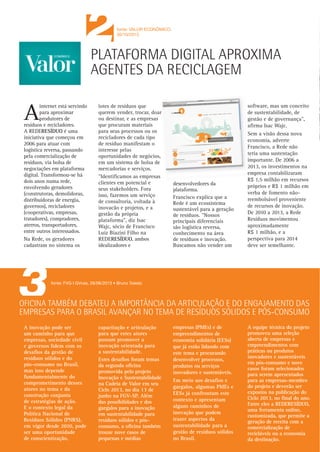 boletim_residuosA3:Layout 1

12/13/13

9:47 AM

2

Page 2

fonte: VALOR ECONÔMICO.
30/10/2013

fonte: FAPESP I ELTON ALISSON • 07/01/2013

PLATAFORMA DIGITAL APROXIMA
AGENTES DA RECICLAGEM

internet está servindo
para aproximar
produtores de
resíduos e recicladores.
A REDERESÍDUO é uma
iniciativa que começou em
2006 para atuar com
logística reversa, passando
pela comercialização de
resíduos, via bolsa de
negociações em plataforma
digital. Transformou-se há
dois anos numa rede,
envolvendo geradores
(construtoras, demolidoras,
distribuidoras de energia,
governos), recicladores
(cooperativas, empresas,
tratadores), compradores,
aterros, transportadores,
entre outros interessados.
Na Rede, os geradores
cadastram no sistema os

A

lotes de resíduos que
querem vender, trocar, doar
ou destinar, e as empresas
que procuram materiais
para seus processos ou os
recicladores de cada tipo
de resíduo manifestam o
interesse pelas
oportunidades de negócios,
em um sistema de bolsa de
mercadorias e serviços.
"Identificamos as empresas
clientes em potencial e
seus stakeholders. Fora
isso, fazemos um serviço
de consultoria, voltada à
inovacão e projetos, e a
gestão da própria
plataforma", diz Isac
Wajc, sócio de Francisco
Luiz Biazini Filho na
REDERESÍDUO, ambos
idealizadores e

desenvolvedores da
plataforma.
Francisco explica que a
Rede é um ecossistema
sustentável para a geração
de resíduos. "Nossos
principais diferenciais
são logística reversa,
conhecimento na área
de resíduos e inovação.
Buscamos não vender um

software, mas um conceito
de sustentabilidade, de
gestão e de governança",
afirma Isac Wajc.
Sem a visão dessa nova
economia, adverte
Francisco, a Rede não
teria uma sustentação
importante. De 2006 a
2013, os investimentos na
empresa contabilizaram
R$ 1,5 milhão em recursos
próprios e R$ 1 milhão em
verba de fomento nãoreembolsável proveniente
de recursos de inovação.
De 2010 a 2013, a Rede
Resíduos movimentou
aproximadamente
R$ 1 milhão, e a
perspectiva para 2014
deve ser semelhante.

fonte: FVG I GVces, 28/06/2013 • Bruno Toledo

OFICINA TAMBÉM DEBATEU A IMPORTÂNCIA DA ARTICULAÇÃO E DO ENGAJAMENTO DAS
EMPRESAS PARA O BRASIL AVANÇAR NO TEMA DE RESÍDUOS SÓLIDOS E PÓS-CONSUMO
A inovação pode ser
um caminho para que
empresas, sociedade civil
e governos lidem com os
desafios da gestão de
resíduos sólidos e do
pós-consumo no Brasil,
mas isso depende
fundamentalmente do
comprometimento desses
atores no tema e da
construção conjunta
de estratégias de ação.
E o contexto legal da
Política Nacional de
Resíduos Sólidos (PNRS),
em vigor desde 2010, pode
ser uma oportunidade
de conscientização,

capacitação e articulação
para que estes atores
possam promover a
inovação orientada para
a sustentabilidade.
Estes desafios foram temas
da segunda oficina
promovida pelo projeto
Inovação e Sustentabilidade
na Cadeia de Valor em seu
Ciclo 2013, no dia 13 de
junho na FGV-SP. Além
das possibilidades e dos
gargalos para a inovação
em sustentabilidade para
resíduos sólidos e pósconsumo, a oficina também
trouxe nove casos de
pequenas e médias

empresas (PMEs) e de
empreendimentos de
economia solidária (EESs)
que já estão lidando com
este tema e procurando
desenvolver processos,
produtos ou serviços
inovadores e sustentáveis.
Em meio aos desafios e
gargalos, algumas PMEs e
EESs já confrontam este
contexto e apresentam
alguns caminhos de
inovação que podem
trazer aspectos da
sustentabilidade para a
gestão de resíduos sólidos
no Brasil.

A equipe técnica do projeto
promoveu uma seleção
aberta de empresas e
empreendimentos com
práticas ou produtos
inovadores e sustentáveis
em pós-consumo e nove
casos foram selecionados
para serem apresentados
para as empresas-membro
do projeto e deverão ser
expostos na publicação do
Ciclo 2013, no final do ano.
Entre eles a REDERESÍDUO,
uma ferramenta online,
customizada, que permite a
geração de receita com a
comercialização de
recicláveis ou a economia
da destinação.

Legislação federal sancionada em 2011 estabelece que
empresas deverão criar sistema de logística que possibilite
reciclar os materiais que geram

REDE DÁ APOIO
PARA EMPRESAS
GERIR RESÍDUOS
Agência FAPESP –
A Política Nacional de
Resíduos Sólidos (PNRS),
sancionada em 2011,
estabeleceu que
fabricantes, importadores,
distribuidores e
comerciantes de produtos
em geral deverão criar um
sistema de logística que
possibilite reciclar os
materiais que geram.
Desenvolvida na
incubadora do
Centro de Inovação,
Empreendedorismo e
Tecnologia (Cietec),
com apoio do Programa
FAPESP Pesquisa
Inovativa em Pequenas
Empresas (PIPE) a
“REDERESÍDUO” conecta
em rede, pela internet,
grandes geradores de
resíduos com recicladores,
transportadores e
empresas de tratamento e
disposição final e permite
a empresas, shopping
centers ou mesmo
municípios pequenos com
até 100 mil habitantes,
por exemplo, atender
às exigências da nova
legislação e ainda obter
receita ou diminuir

despesas com a gestão
racional de materiais
recicláveis.
Para isso, os geradores
cadastram no sistema os
lotes de resíduos que
querem vender, trocar,
doar ou destinar, e as
empresas que procuram
materiais para seus
processos ou os
recicladores de cada
tipo de resíduo
manifestam o interesse
pelas oportunidades de
negócios, em um processo
de bolsa de mercadorias
e serviços.
“A rede tem o objetivo
de facilitar negócios e
criar um ecossistema que
reúna todas os atores da
cadeia de produção e de
utilização de materiais
recicláveis”, disse
Francisco Luiz Biazini
Filho, um dos
idealizadores do projeto,
à Agência FAPESP.
“Uma empresa geradora de
resíduos tem que ter uma
rede só para ela, porque os
materiais que gera são
diferentes dos produzidos
por outras”, disse Biazini.

Além disso, de acordo
com o especialista, pela
nova PNRS, as empresas
passam a ser responsáveis
pelos resíduos que geram
até o final do ciclo de
vida deles.
Ao terceirizar a
responsabilidade de
gestão de resíduos,
segundo Biazini, as
empresas podem ter que
pagar mais caro, além
de assumir o risco
de uma destinação
inadequada, que pela
nova legislação representa
um crime ambiental
inafiançável.
“Cada empresa terá que
cuidar dos resíduos que
gera com muito cuidado.
E isso começa a ficar mais
claro, principalmente para
as grandes empresas, que
passam a montar suas
próprias redes de resíduos
com uma escala de
materiais recicláveis que
podem comercializar e
que conseguem
administrar e acompanhar
por meio de um sistema de
georreferenciamento que
nosso sistema possui”,
destacou Biazini.

GERAÇÃO DE RECEITAS
Uma das primeiras
grandes empresas a
implementar o modelo
da Sistema Ciclo foi a
Camargo Corrêa.
Em agosto de 2011, a
construtora iniciou um
projeto piloto para
implementação de uma
bolsa corporativa de
resíduos em três canteiros
de obras que administra
no país: a usina
hidrelétrica de Jirau, em
Rondônia, o Consórcio
Ferrosul, em Goiás, e a
Refinaria RNest, em
Pernambuco.
A partir de março de
2012, a Camargo Corrêa
começou a ampliar o
sistema para todos os 32
canteiros de obras que

mantém em diversas
regiões do Brasil.
Por meio do sistema, em
cuja implantação investiu
cerca de R$ 250 mil, a
construtora comercializou
11,6 mil toneladas de
metais, ao preço de R$ 270
a tonelada, 700 toneladas
de plástico, ao custo de
R$ 686 por tonelada, e
400 toneladas de papel,
vendidas a R$ 280 a
tonelada.
Quando todos os canteiros
de obras que administra
estiverem integrados ao
sistema, a Camargo Corrêa
estima que deverá obter
uma receita em torno de
R$ 2,5 milhões com a
comercialização de
resíduos.
“As empresas têm que se
conscientizar que os
resíduos que geram não
são lixo, mas sim recursos.
O que para elas são
resíduos, para outras
empresas entram como
matéria-prima em suas
cadeias de produção”,
disse Biazini.
De acordo com Biazini,
quase 30% dos resíduos
gerados na cidade de
São Paulo são
provenientes da
construção civil
residencial – o que
representa mais de 4,3 mil
toneladas de materiais por
dia, sem considerar as
construções de grande
porte que geram cinco a
seis vezes mais do que
isso. “Consideramos que
até 80% destes resíduos
são recicláveis,
ou pelo menos poderiam
ser, e estão sendo
enterrados em aterros
sanitários”, disse.
“No Brasil, são enterrados
R$ 11 bilhões por ano em
material reciclável, sendo
mais de R$ 2,5 milhões
correspondentes a resíduos
plásticos, que são
recicláveis de alguma
forma”, ressaltou.

 
