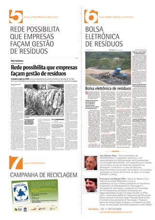 boletim_residuosA3:Layout 1

5

12/13/13

9:47 AM

Page 1

fonte: O PROGRESSO • 09/01/2013

REDE POSSIBILITA
QUE EMPRESAS
FAÇAM GESTÃO
DE RESÍDUOS

6

1

NOVEMBRO DE 2013, NUMERO 1
fonte: DIÁRIO OFICIAL • 22/01/2013

BOLSA
ELETRÔNICA
DE RESÍDUOS

REDE
RESÍDUOS
EM REDE

www.rederesiduo.com.br

XÔ, ENTULHO

Matéria publicada pela revista ISTOÉ Dinheiro em
09/05/12 sob o título Xô, Entulho! abordando o
trabalho que a REDERESÍDUO vem desenvolvendo
em conjunto com a Coordenação de Meio
Ambiente - Sustentabilidade em todas as obras
da Camargo Corrêa - Engenharia e Construção.

7

apoio: REDERESÍDUO

CAMPANHA DE RECICLAGEM

Isac Moises Wajc - Sócio-proprietário da
REDERESÍDUO, é engenheiro eletrônico, com
especialização em Administração de Empresas pela
Universidade MACKENZIE. Tem experiência em Gestão
de contratos na área de Sistemas Integrados de
Montagem; Consultoria na área de Pesquisa,
Desenvolvimento e Inovação Tecnológica, com projetos
aprovados em linhas de fomento de apoio à inovação
(FAPESP e CNPq).
Francisco Luiz Biazini Filho - Sócio do Sistema Ciclo,
detentor do portal DRResiduo.com.br e
rederesiduo.com.br. e Diretor-presidente da Transforma:
Cooperativa de Trabalhadores em Reciclagem e
Tecnologia da informação, é graduado em Tecnologia
em Processamento de Dados; Doutorando em
Responsabilidade Social na Energia Nuclear no IPENUSP e Especialista (MBA) em Segurança da Informação.
Diretor tesoureiro da Associação Interação Rede Social.
É também Vice-presidente de Tecnologia - Programa
Nacional Cidade Digital; fundador e conselheiro do GAO:
Grupo de Articulação das ONGs brasileiras na ISO 26000.

Contato: +55 11 99729 0909
contato@rederesiduo.com.br

A implantação da Bolsa de Resíduos
pela REDERESÍDUO foi iniciada no segundo
semestre de 2011 e é com orgulho que
começamos a ver os resultados, inclusive
financeiros, para o nosso cliente.

•
fonte: ISTOÉ

09/05/2012

VALOR ECONÔMICO
PLATAFORMA DIGITAL
APROXIMA AGENTES
DA RECICLAGEM

FGV
INOVAÇÃO E
SUSTENTABILIDADE

FAPESP
PLATAFORMA
DIGITAL
APROXIMA
AGENTES DA
RECICLAGEM

JORNAL O PROGRESSO
REDE POSSIBILITA
QUE EMPRESAS
FAÇAM GESTÃO DE
RESÍDUOS

TUDO MENOS
DESPERDÍCIO

JORNAL DIÁRIO
OFICIAL
BOLSA
ELETRÔNICA
DE RESÍDUOS

REDERESÍDUO cria ambiente virtual para
venda, troca ou doação de resíduos da
construção civil; Camargo Corrêa aderiu à
ferramenta em 32 canteiros no País.

2
3
4
5
6

youtube.com/rederesiduo
A • 2013
fonte: PLANET

 