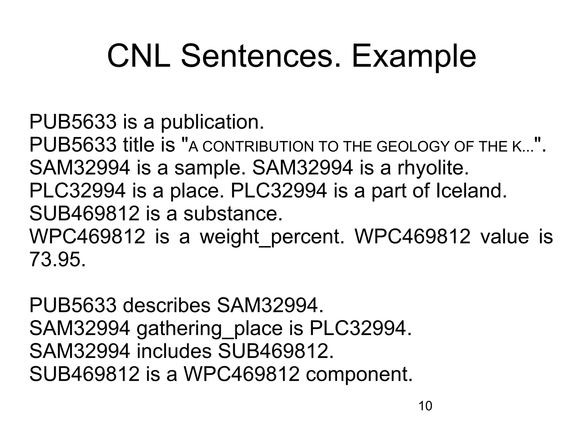 CNL Sentences. Example
PUB5633 is a publication.
PUB5633 title is "A CONTRIBUTION TO THE GEOLOGY OF THE K...".
SAM32994 is a sample. SAM32994 is a rhyolite.
PLC32994 is a place. PLC32994 is a part of Iceland.
SUB469812 is a substance.
WPC469812 is a weight_percent. WPC469812 value is
73.95.

PUB5633 describes SAM32994.
SAM32994 gathering_place is PLC32994.
SAM32994 includes SUB469812.
SUB469812 is a WPC469812 component.
                                             10
 