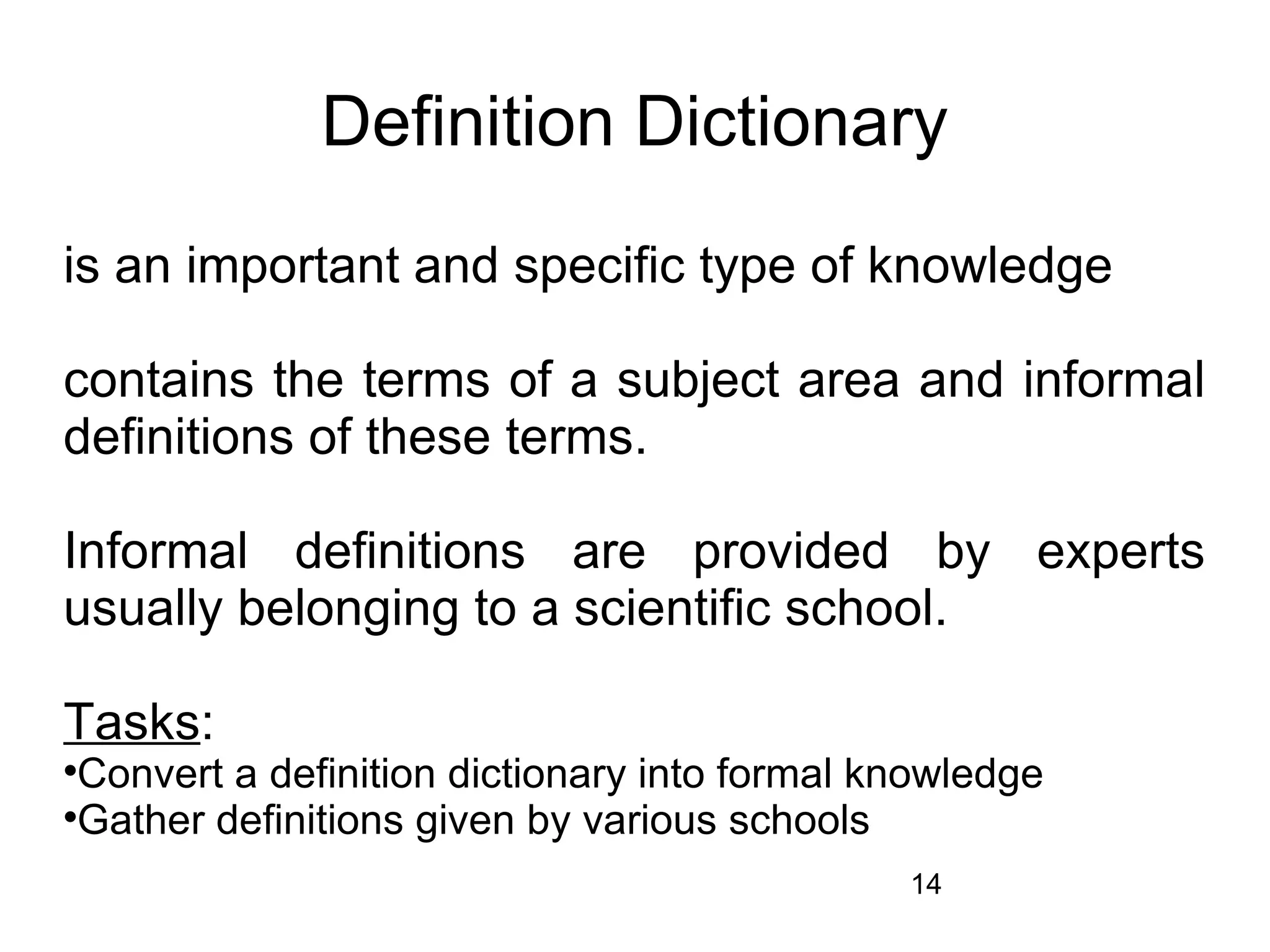 Definition Dictionary
is an important and specific type of knowledge

contains the terms of a subject area and informal
definitions of these terms.

Informal definitions are provided by experts
usually belonging to a scientific school.

Tasks:

 Convert a definition dictionary into formal knowledge

 Gather definitions given by various schools
                                              14
 