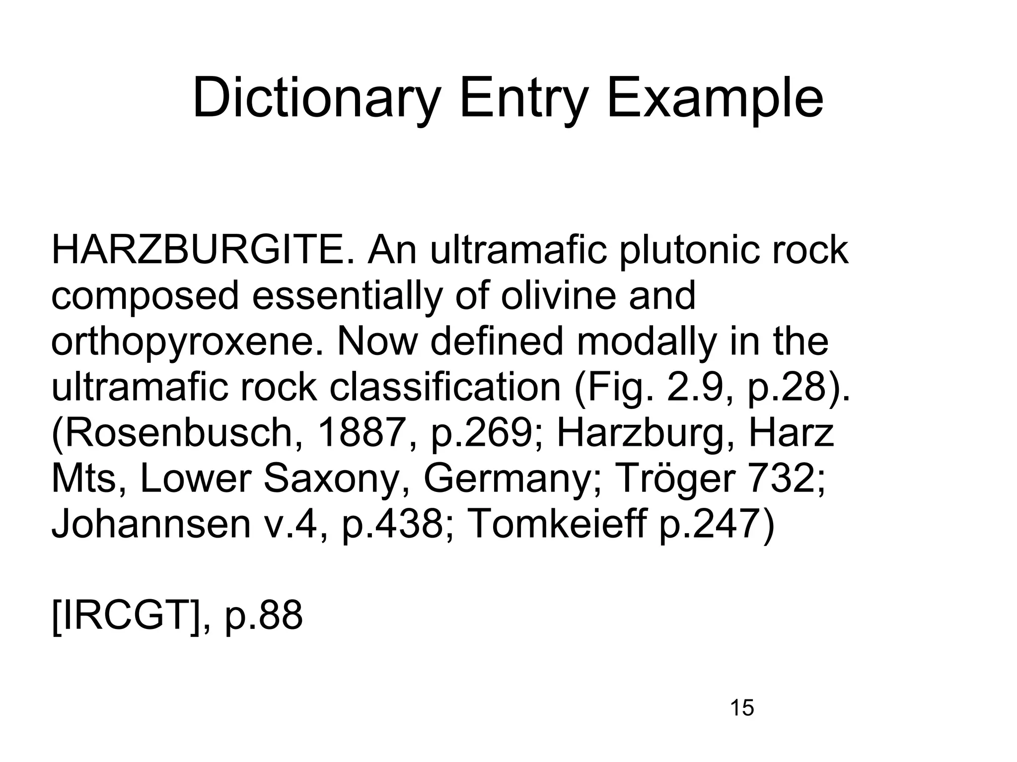 Dictionary Entry Example

HARZBURGITE. An ultramafic plutonic rock
composed essentially of olivine and
orthopyroxene. Now defined modally in the
ultramafic rock classification (Fig. 2.9, p.28).
(Rosenbusch, 1887, p.269; Harzburg, Harz
Mts, Lower Saxony, Germany; Tröger 732;
Johannsen v.4, p.438; Tomkeieff p.247)

[IRCGT], p.88

                                        15
 