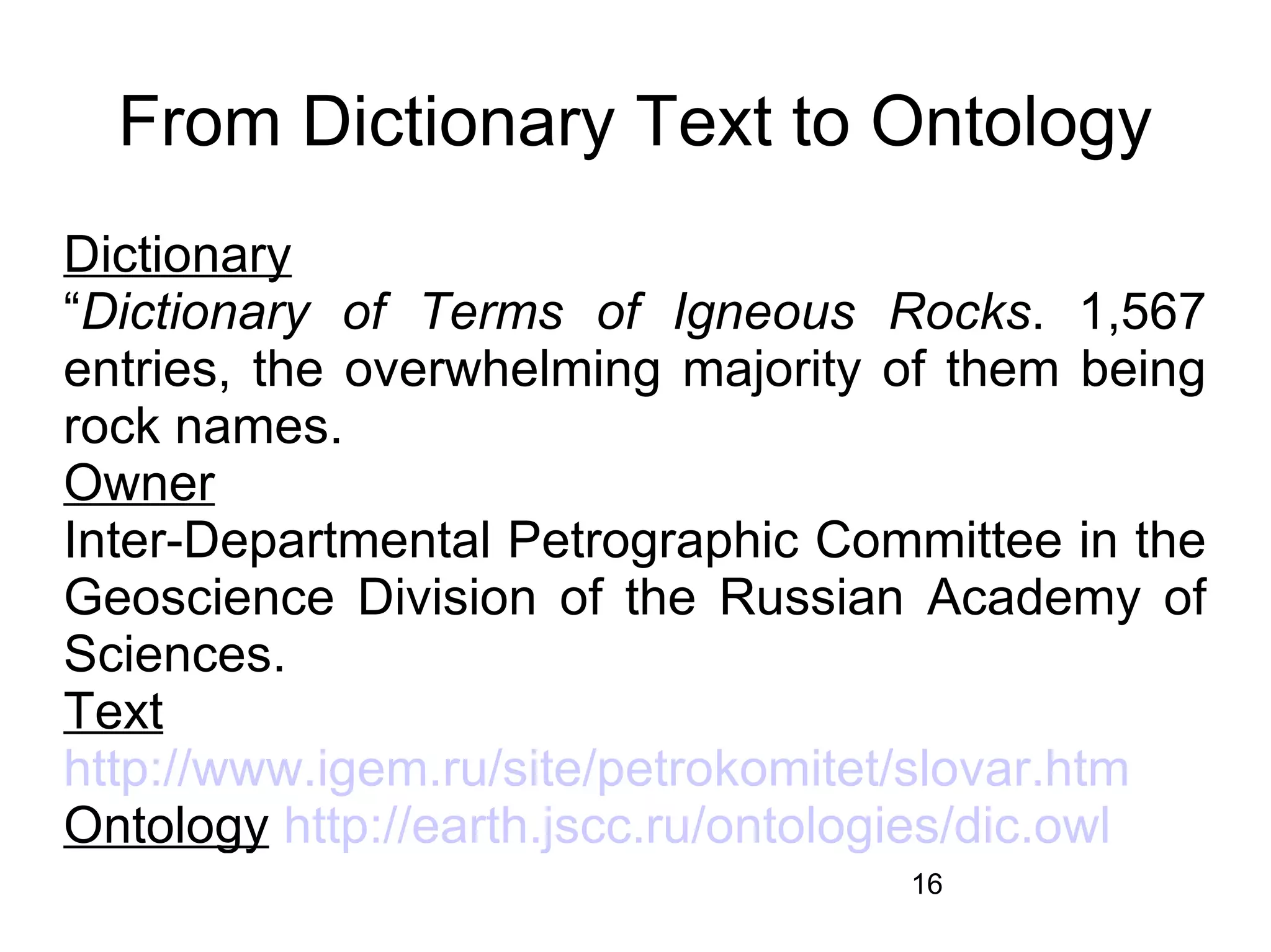 From Dictionary Text to Ontology
Dictionary
“Dictionary of Terms of Igneous Rocks. 1,567
entries, the overwhelming majority of them being
rock names.
Owner
Inter-Departmental Petrographic Committee in the
Geoscience Division of the Russian Academy of
Sciences.
Text
http://www.igem.ru/site/petrokomitet/slovar.htm
Ontology http://earth.jscc.ru/ontologies/dic.owl
                                   16
 