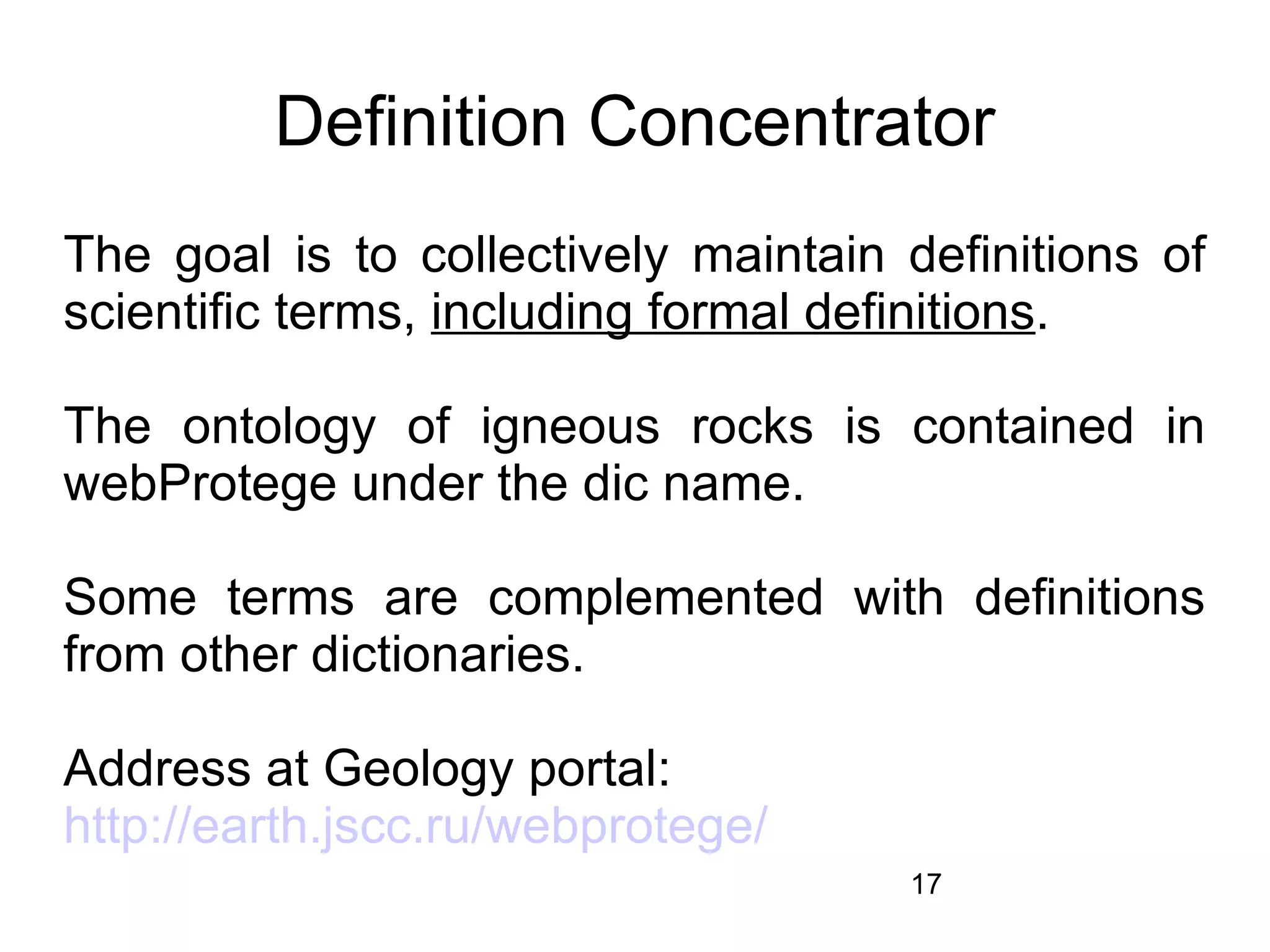Definition Concentrator
The goal is to collectively maintain definitions of
scientific terms, including formal definitions.

The ontology of igneous rocks is contained in
webProtege under the dic name.

Some terms are complemented with definitions
from other dictionaries.

Address at Geology portal:
http://earth.jscc.ru/webprotege/
                                     17
 