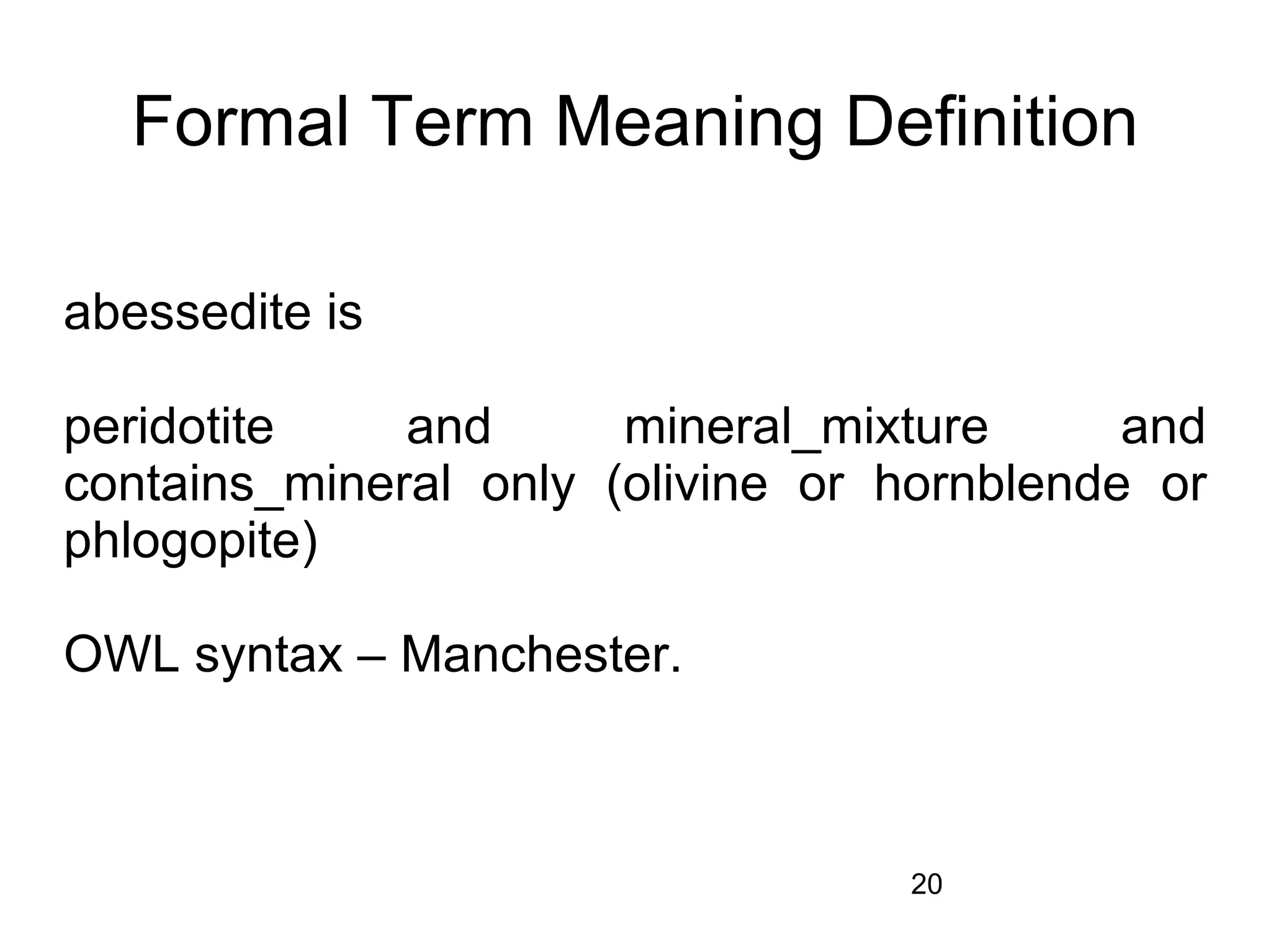 Formal Term Meaning Definition

abessedite is

peridotite    and      mineral_mixture      and
contains_mineral only (olivine or hornblende or
phlogopite)

OWL syntax – Manchester.



                                  20
 