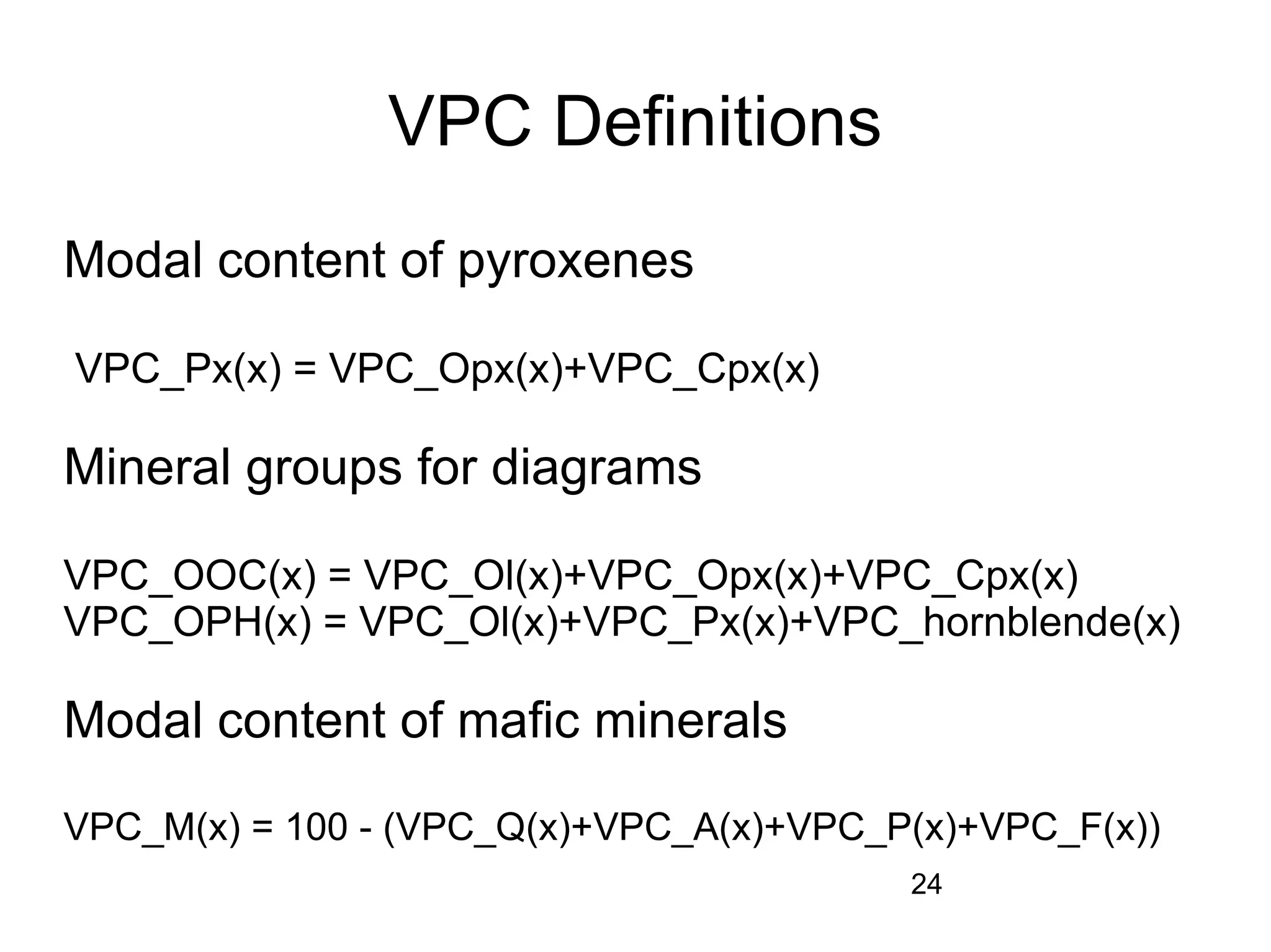 VPC Definitions
Modal content of pyroxenes

VPC_Px(x) = VPC_Opx(x)+VPC_Cpx(x)

Mineral groups for diagrams

VPC_OOC(x) = VPC_Ol(x)+VPC_Opx(x)+VPC_Cpx(x)
VPC_OPH(x) = VPC_Ol(x)+VPC_Px(x)+VPC_hornblende(x)

Modal content of mafic minerals

VPC_M(x) = 100 - (VPC_Q(x)+VPC_A(x)+VPC_P(x)+VPC_F(x))
                                         24
 