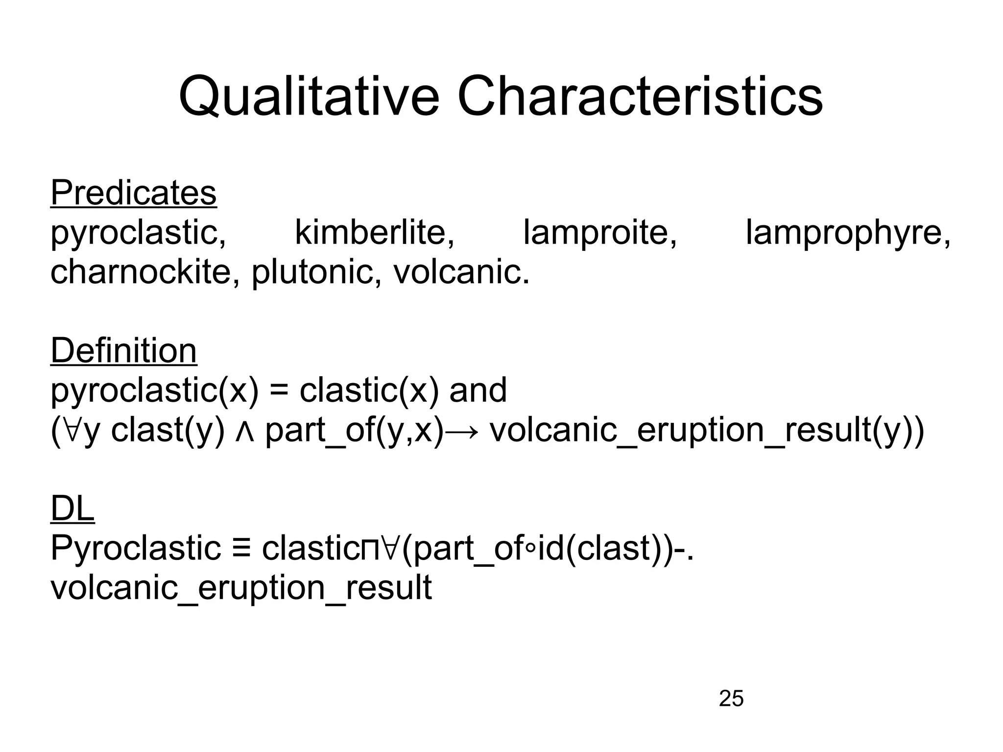Qualitative Characteristics
Predicates
pyroclastic,    kimberlite,    lamproite,           lamprophyre,
charnockite, plutonic, volcanic.

Definition
pyroclastic(x) = clastic(x) and
(∀y clast(y) ⋀ part_of(y,x)→ volcanic_eruption_result(y))

DL
Pyroclastic ≡ clastic⊓∀(part_of∘id(clast))-.
volcanic_eruption_result


                                               25
 