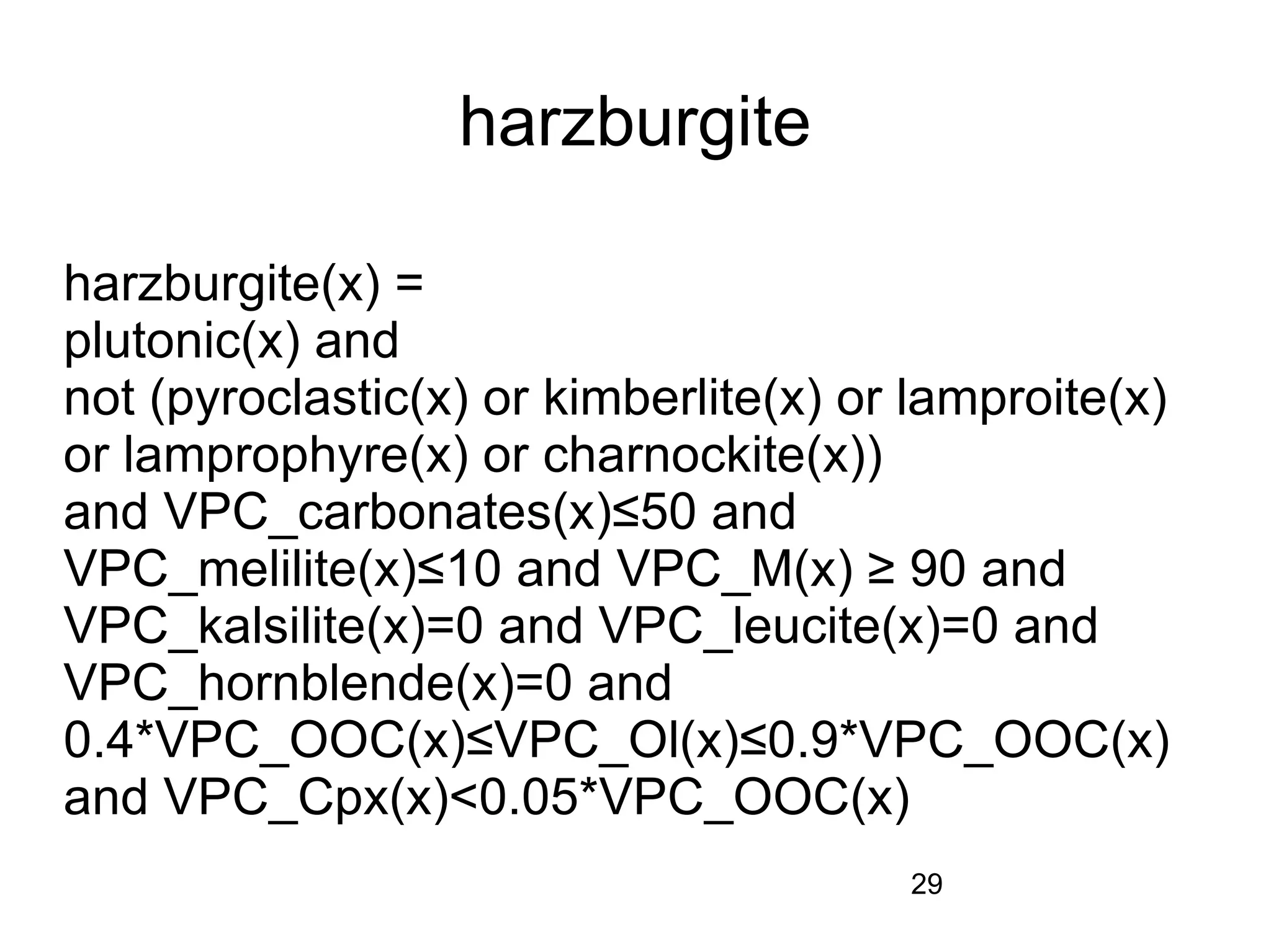 harzburgite

harzburgite(x) =
plutonic(x) and
not (pyroclastic(x) or kimberlite(x) or lamproite(x)
or lamprophyre(x) or charnockite(x))
and VPC_carbonates(x)≤50 and
VPC_melilite(x)≤10 and VPC_M(x) ≥ 90 and
VPC_kalsilite(x)=0 and VPC_leucite(x)=0 and
VPC_hornblende(x)=0 and
0.4*VPC_OOC(x)≤VPC_Ol(x)≤0.9*VPC_OOC(x)
and VPC_Cpx(x)<0.05*VPC_OOC(x)
                                       29
 