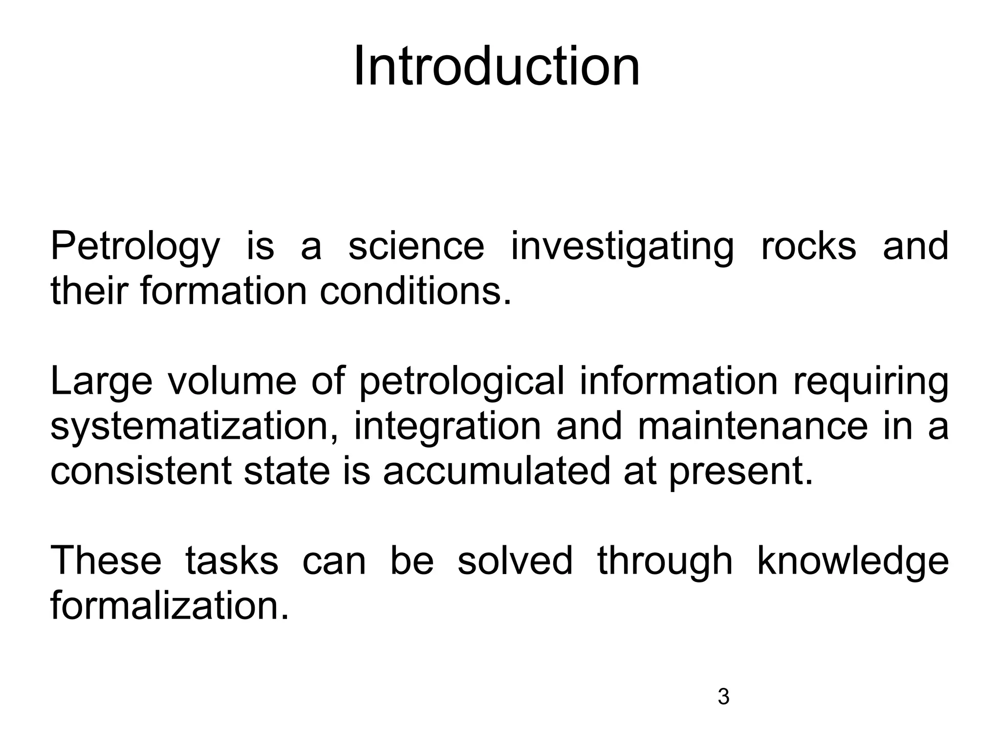 Introduction


Petrology is a science investigating rocks and
their formation conditions.

Large volume of petrological information requiring
systematization, integration and maintenance in a
consistent state is accumulated at present.

These tasks can be solved through knowledge
formalization.

                                     3
 