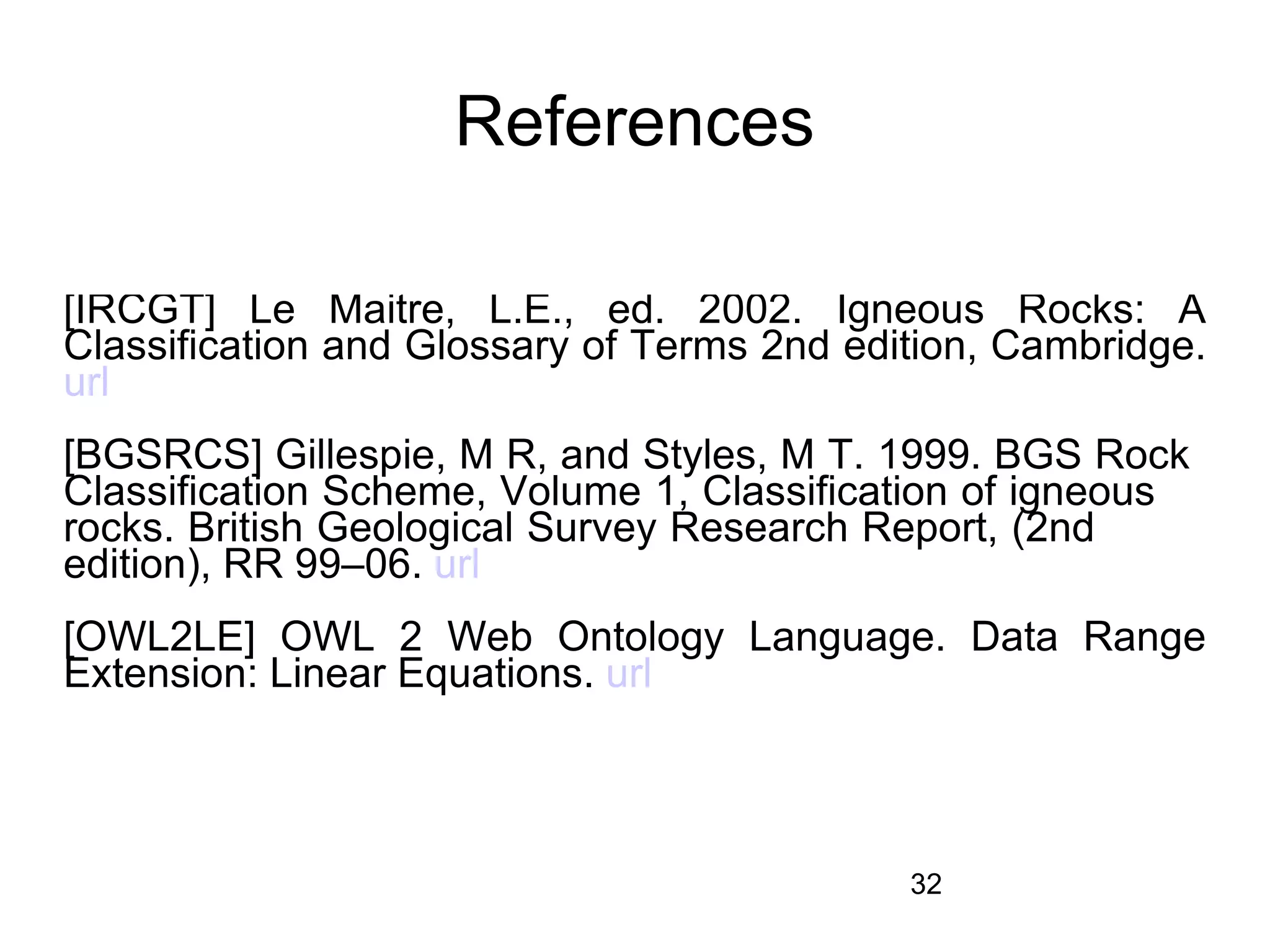 References

[IRCGT] Le Maitre, L.E., ed. 2002. Igneous Rocks: A
Classification and Glossary of Terms 2nd edition, Cambridge.
url
[BGSRCS] Gillespie, M R, and Styles, M T. 1999. BGS Rock
Classification Scheme, Volume 1, Classification of igneous
rocks. British Geological Survey Research Report, (2nd
edition), RR 99–06. url
[OWL2LE] OWL 2 Web Ontology Language. Data Range
Extension: Linear Equations. url



                                            32
 