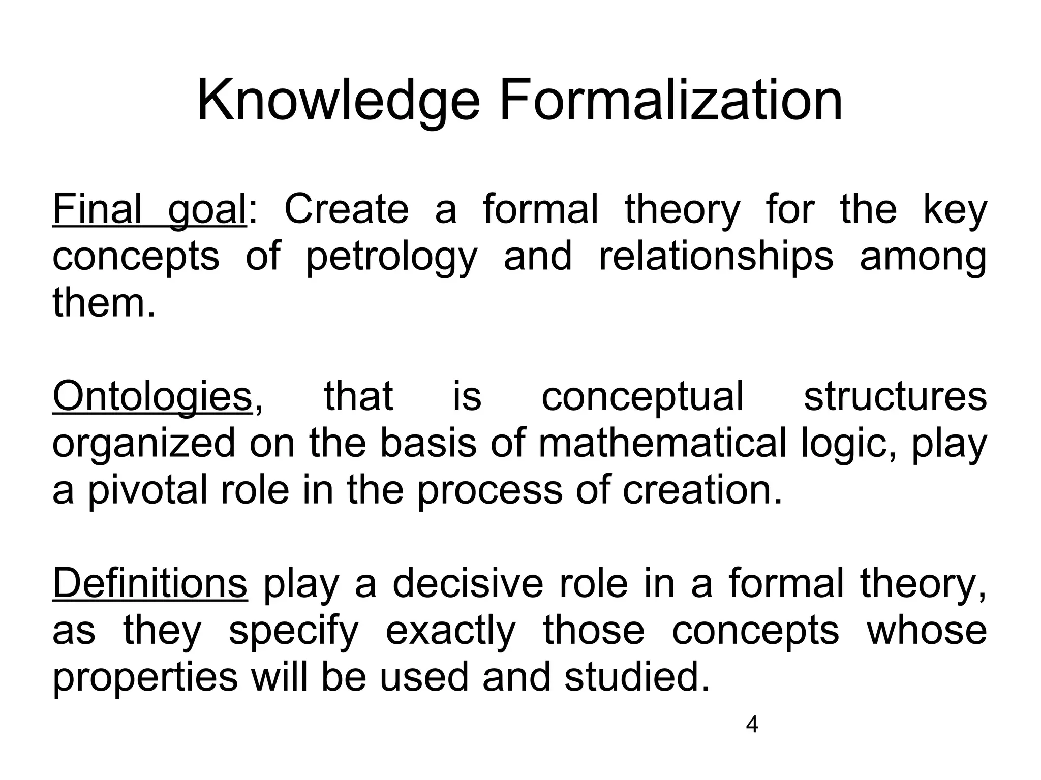 Knowledge Formalization
Final goal: Create a formal theory for the key
concepts of petrology and relationships among
them.

Ontologies, that is conceptual structures
organized on the basis of mathematical logic, play
a pivotal role in the process of creation.

Definitions play a decisive role in a formal theory,
as they specify exactly those concepts whose
properties will be used and studied.
                                      4
 