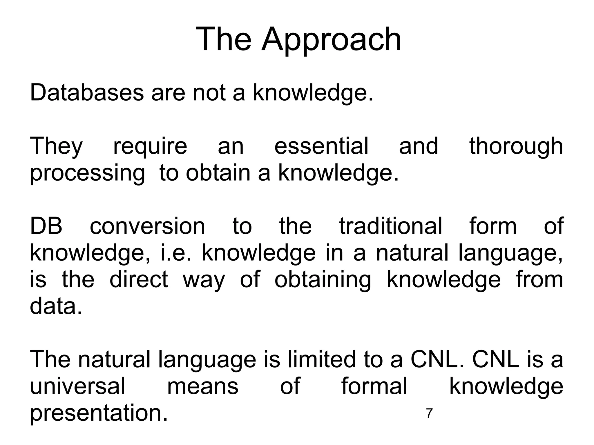The Approach
Databases are not a knowledge.

They require an essential and            thorough
processing to obtain a knowledge.

DB conversion to the traditional form of
knowledge, i.e. knowledge in a natural language,
is the direct way of obtaining knowledge from
data.

The natural language is limited to a CNL. CNL is a
universal    means     of     formal    knowledge
presentation.                         7
 