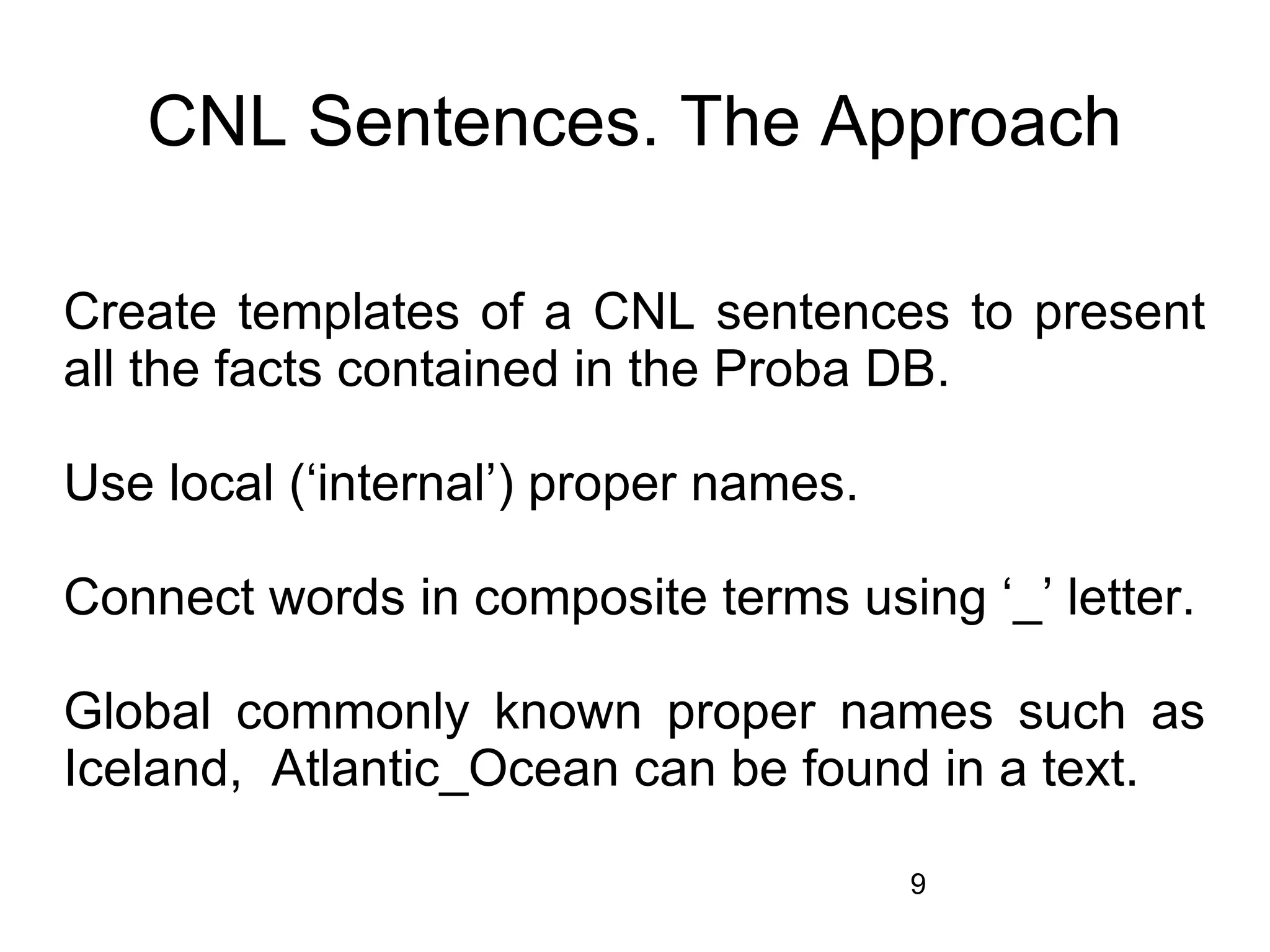 CNL Sentences. The Approach

Create templates of a CNL sentences to present
all the facts contained in the Proba DB.

Use local (‘internal’) proper names.

Connect words in composite terms using ‘_’ letter.

Global commonly known proper names such as
Iceland, Atlantic_Ocean can be found in a text.

                                       9
 