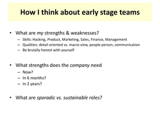 How I think about early stage teamsWhat are my strengths & weaknesses?Skills: Hacking, Product, Marketing, Sales, Finance, ManagementQualities: detail oriented vs. macro view, people person, communicationBe brutally honest with yourselfWhat strengths does the company needNow?In 6 months?In 2 years?What are sporadic vs. sustainable roles?