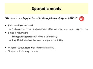 Sporadic needs“We need a new logo, so I need to hire a full-time designer ASAP!!!”Full-time hires are hard1-3 calendar months, days of real effort on spec, interviews, negotiationFiring is really hardHiring wrong person full-time is very costlyLayoffs take toll on the team and your credibilityWhen in doubt, start with low commitmentTemp-to-hire is very common