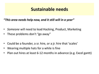 Sustainable needs“This area needs help now, and it still will in a year”Someone will need to lead Hacking, Product, MarketingThese problems don’t “go away”Could be a founder, a sr. hire, or a jr. hire that ‘scales’Wearing multiple hats for a while is finePlan out hires at least 6-12 months in advance (e.g. Excel gantt)