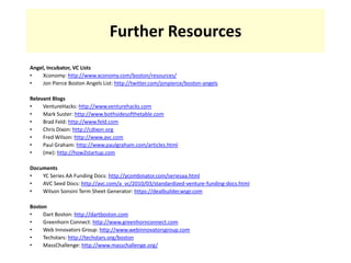 Further ResourcesAngel, Incubator, VC ListsXconomy: http://www.xconomy.com/boston/resources/Jon Pierce Boston Angels List: http://twitter.com/jonpierce/boston-angelsRelevant BlogsVentureHacks: http://www.venturehacks.comMark Suster: http://www.bothsidesofthetable.comBrad Feld: http://www.feld.comChris Dixon: http://cdixon.orgFred Wilson: http://www.avc.comPaul Graham: http://www.paulgraham.com/articles.html(me): http://how2startup.comDocumentsYC Series AA Funding Docs: http://ycombinator.com/seriesaa.htmlAVC Seed Docs: http://avc.com/a_vc/2010/03/standardized-venture-funding-docs.htmlWilson Sonsini Term Sheet Generator: https://dealbuilder.wsgr.comBostonDart Boston: http://dartboston.comGreenhorn Connect: http://www.greenhornconnect.comWeb Innovators Group: http://www.webinnovatorsgroup.comTechstars: http://techstars.org/bostonMassChallenge: http://www.masschallenge.org/