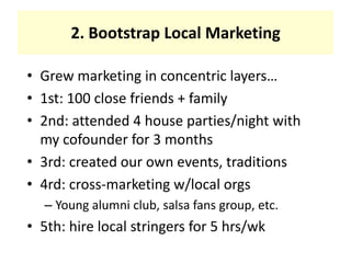 2. Bootstrap Local MarketingGrew marketing in concentric layers…1st: 100 close friends + family2nd: attended 4 house parties/night with my cofounder for 3 months3rd: created our own events, traditions4rd: cross-marketing w/local orgsYoung alumni club, salsa fans group, etc.5th: hire local stringers for 5 hrs/wk