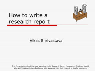 How to write a research report Vikas Shrivastava This Presentation should be used as reference for Research Report Preparation. Students should also go through websites, books and take guidance from their respective faculty members. 