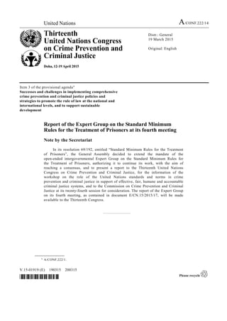 United Nations A/CONF.222/14
Thirteenth
United Nations Congress
on Crime Prevention and
Criminal Justice
Doha, 12-19 April 2015
Distr.: General
19 March 2015
Original: English
V.15-01919 (E) 190315 200315
*1501919*
Item 3 of the provisional agenda*
Successes and challenges in implementing comprehensive
crime prevention and criminal justice policies and
strategies to promote the rule of law at the national and
international levels, and to support sustainable
development
Report of the Expert Group on the Standard Minimum
Rules for the Treatment of Prisoners at its fourth meeting
Note by the Secretariat
In its resolution 69/192, entitled “Standard Minimum Rules for the Treatment
of Prisoners”, the General Assembly decided to extend the mandate of the
open-ended intergovernmental Expert Group on the Standard Minimum Rules for
the Treatment of Prisoners, authorizing it to continue its work, with the aim of
reaching a consensus, and to present a report to the Thirteenth United Nations
Congress on Crime Prevention and Criminal Justice, for the information of the
workshop on the role of the United Nations standards and norms in crime
prevention and criminal justice in support of effective, fair, humane and accountable
criminal justice systems, and to the Commission on Crime Prevention and Criminal
Justice at its twenty-fourth session for consideration. The report of the Expert Group
on its fourth meeting, as contained in document E/CN.15/2015/17, will be made
available to the Thirteenth Congress.
__________________
* A/CONF.222/1.
 