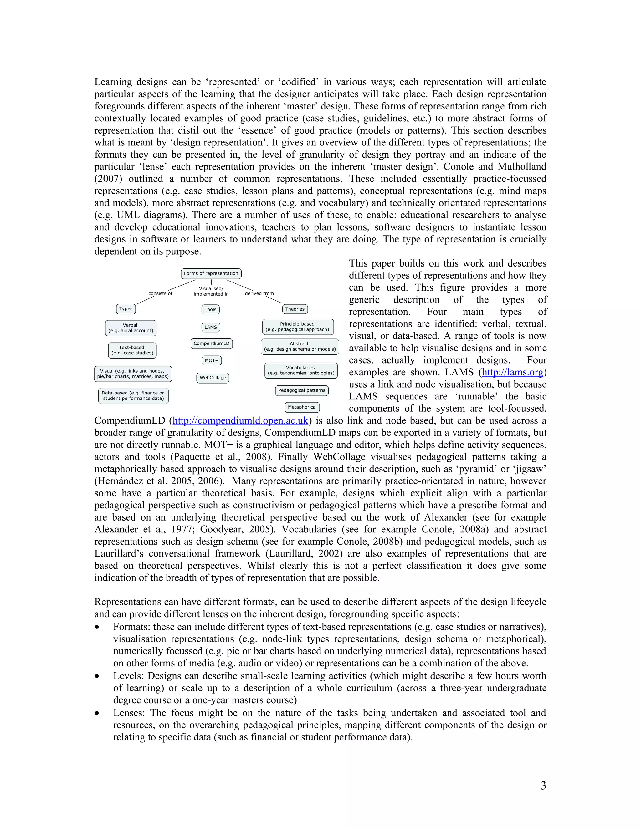 Learning designs can be ‘represented’ or ‘codified’ in various ways; each representation will articulate
particular aspects of the learning that the designer anticipates will take place. Each design representation
foregrounds different aspects of the inherent ‘master’ design. These forms of representation range from rich
contextually located examples of good practice (case studies, guidelines, etc.) to more abstract forms of
representation that distil out the ‘essence’ of good practice (models or patterns). This section describes
what is meant by ‘design representation’. It gives an overview of the different types of representations; the
formats they can be presented in, the level of granularity of design they portray and an indicate of the
particular ‘lense’ each representation provides on the inherent ‘master design’. Conole and Mulholland
(2007) outlined a number of common representations. These included essentially practice-focussed
representations (e.g. case studies, lesson plans and patterns), conceptual representations (e.g. mind maps
and models), more abstract representations (e.g. and vocabulary) and technically orientated representations
(e.g. UML diagrams). There are a number of uses of these, to enable: educational researchers to analyse
and develop educational innovations, teachers to plan lessons, software designers to instantiate lesson
designs in software or learners to understand what they are doing. The type of representation is crucially
dependent on its purpose.
                                                               This paper builds on this work and describes
                                                               different types of representations and how they
                                                               can be used. This figure provides a more
                                                               generic description of the types of
                                                               representation.     Four    main     types    of
                                                               representations are identified: verbal, textual,
                                                               visual, or data-based. A range of tools is now
                                                               available to help visualise designs and in some
                                                               cases, actually implement designs.          Four
                                                               examples are shown. LAMS (http://lams.org)
                                                               uses a link and node visualisation, but because
                                                               LAMS sequences are ‘runnable’ the basic
                                                               components of the system are tool-focussed.
CompendiumLD (http://compendiumld.open.ac.uk) is also link and node based, but can be used across a
broader range of granularity of designs, CompendiumLD maps can be exported in a variety of formats, but
are not directly runnable. MOT+ is a graphical language and editor, which helps define activity sequences,
actors and tools (Paquette et al., 2008). Finally WebCollage visualises pedagogical patterns taking a
metaphorically based approach to visualise designs around their description, such as ‘pyramid’ or ‘jigsaw’
(Hernández et al. 2005, 2006). Many representations are primarily practice-orientated in nature, however
some have a particular theoretical basis. For example, designs which explicit align with a particular
pedagogical perspective such as constructivism or pedagogical patterns which have a prescribe format and
are based on an underlying theoretical perspective based on the work of Alexander (see for example
Alexander et al, 1977; Goodyear, 2005). Vocabularies (see for example Conole, 2008a) and abstract
representations such as design schema (see for example Conole, 2008b) and pedagogical models, such as
Laurillard’s conversational framework (Laurillard, 2002) are also examples of representations that are
based on theoretical perspectives. Whilst clearly this is not a perfect classification it does give some
indication of the breadth of types of representation that are possible.

Representations can have different formats, can be used to describe different aspects of the design lifecycle
and can provide different lenses on the inherent design, foregrounding specific aspects:
• Formats: these can include different types of text-based representations (e.g. case studies or narratives),
    visualisation representations (e.g. node-link types representations, design schema or metaphorical),
    numerically focussed (e.g. pie or bar charts based on underlying numerical data), representations based
    on other forms of media (e.g. audio or video) or representations can be a combination of the above.
• Levels: Designs can describe small-scale learning activities (which might describe a few hours worth
    of learning) or scale up to a description of a whole curriculum (across a three-year undergraduate
    degree course or a one-year masters course)
• Lenses: The focus might be on the nature of the tasks being undertaken and associated tool and
    resources, on the overarching pedagogical principles, mapping different components of the design or
    relating to specific data (such as financial or student performance data).



                                                                                                             3
 