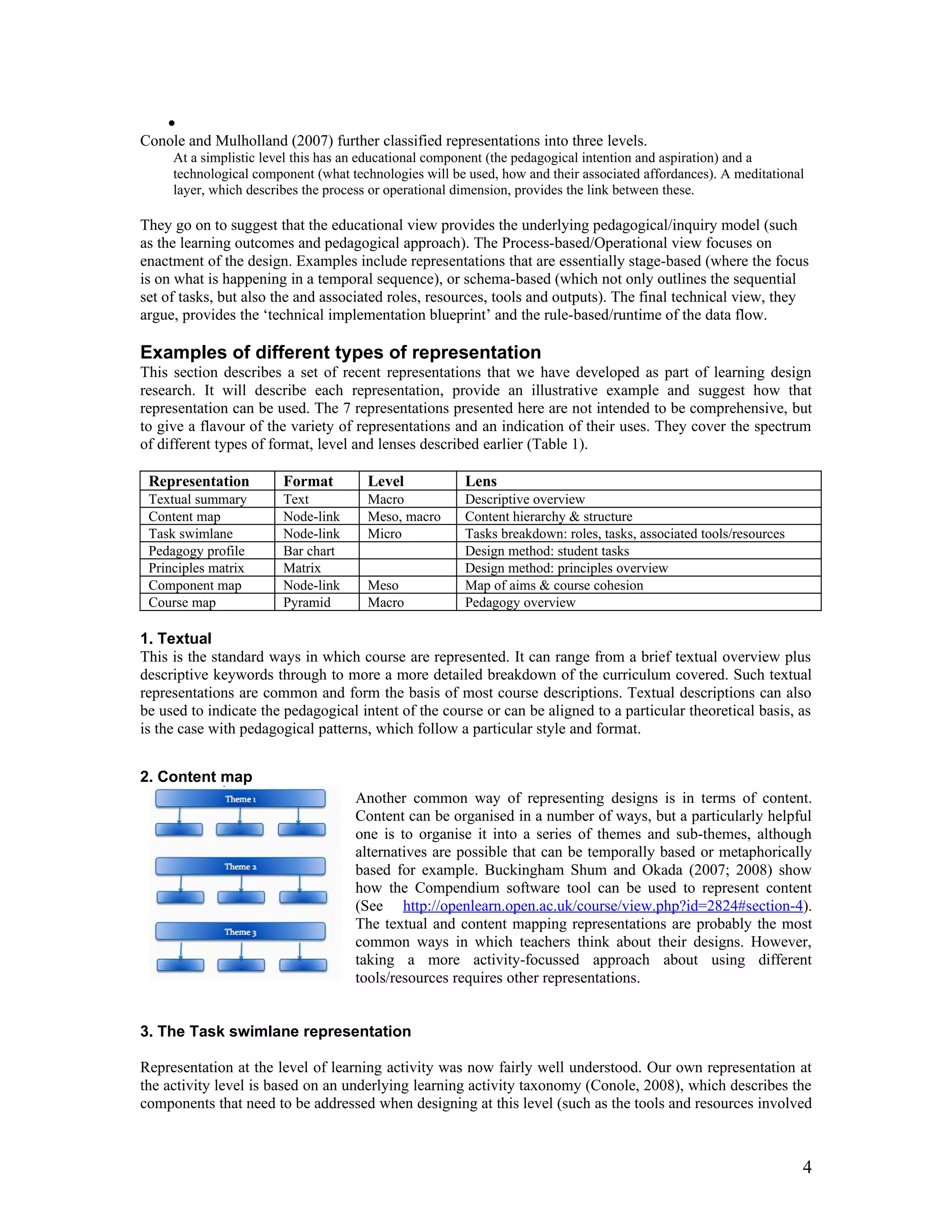 •
Conole and Mulholland (2007) further classified representations into three levels.
     At a simplistic level this has an educational component (the pedagogical intention and aspiration) and a
     technological component (what technologies will be used, how and their associated affordances). A meditational
     layer, which describes the process or operational dimension, provides the link between these.

They go on to suggest that the educational view provides the underlying pedagogical/inquiry model (such
as the learning outcomes and pedagogical approach). The Process-based/Operational view focuses on
enactment of the design. Examples include representations that are essentially stage-based (where the focus
is on what is happening in a temporal sequence), or schema-based (which not only outlines the sequential
set of tasks, but also the and associated roles, resources, tools and outputs). The final technical view, they
argue, provides the ‘technical implementation blueprint’ and the rule-based/runtime of the data flow.

Examples of different types of representation
This section describes a set of recent representations that we have developed as part of learning design
research. It will describe each representation, provide an illustrative example and suggest how that
representation can be used. The 7 representations presented here are not intended to be comprehensive, but
to give a flavour of the variety of representations and an indication of their uses. They cover the spectrum
of different types of format, level and lenses described earlier (Table 1).

 Representation         Format        Level            Lens
 Textual summary        Text          Macro            Descriptive overview
 Content map            Node-link     Meso, macro      Content hierarchy & structure
 Task swimlane          Node-link     Micro            Tasks breakdown: roles, tasks, associated tools/resources
 Pedagogy profile       Bar chart                      Design method: student tasks
 Principles matrix      Matrix                         Design method: principles overview
 Component map          Node-link     Meso             Map of aims & course cohesion
 Course map             Pyramid       Macro            Pedagogy overview

1. Textual
This is the standard ways in which course are represented. It can range from a brief textual overview plus
descriptive keywords through to more a more detailed breakdown of the curriculum covered. Such textual
representations are common and form the basis of most course descriptions. Textual descriptions can also
be used to indicate the pedagogical intent of the course or can be aligned to a particular theoretical basis, as
is the case with pedagogical patterns, which follow a particular style and format.


2. Content map
                                    Another common way of representing designs is in terms of content.
                                    Content can be organised in a number of ways, but a particularly helpful
                                    one is to organise it into a series of themes and sub-themes, although
                                    alternatives are possible that can be temporally based or metaphorically
                                    based for example. Buckingham Shum and Okada (2007; 2008) show
                                    how the Compendium software tool can be used to represent content
                                    (See http://openlearn.open.ac.uk/course/view.php?id=2824#section-4).
                                    The textual and content mapping representations are probably the most
                                    common ways in which teachers think about their designs. However,
                                    taking a more activity-focussed approach about using different
                                    tools/resources requires other representations.


3. The Task swimlane representation

Representation at the level of learning activity was now fairly well understood. Our own representation at
the activity level is based on an underlying learning activity taxonomy (Conole, 2008), which describes the
components that need to be addressed when designing at this level (such as the tools and resources involved



                                                                                                                   4
 
