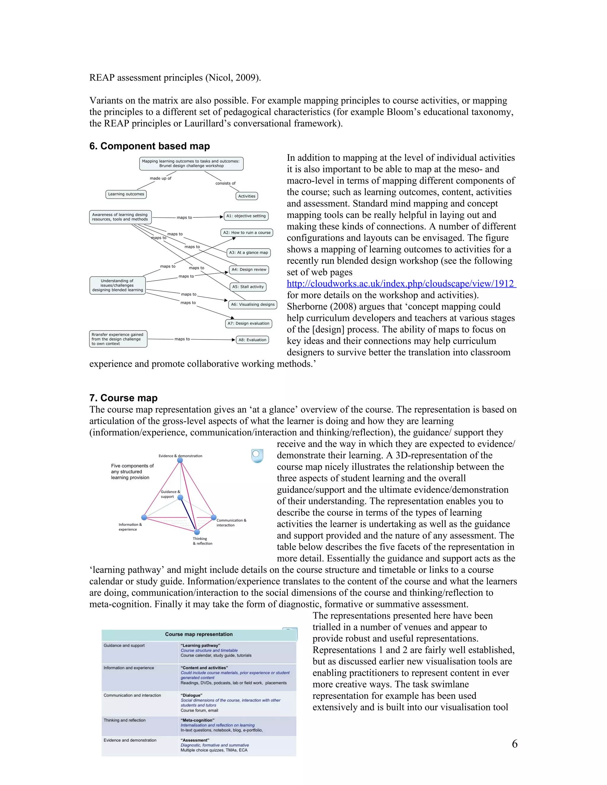 REAP assessment principles (Nicol, 2009).

Variants on the matrix are also possible. For example mapping principles to course activities, or mapping
the principles to a different set of pedagogical characteristics (for example Bloom’s educational taxonomy,
the REAP principles or Laurillard’s conversational framework).

6. Component based map
                                              In addition to mapping at the level of individual activities
                                              it is also important to be able to map at the meso- and
                                              macro-level in terms of mapping different components of
                                              the course; such as learning outcomes, content, activities
                                              and assessment. Standard mind mapping and concept
                                              mapping tools can be really helpful in laying out and
                                              making these kinds of connections. A number of different
                                              configurations and layouts can be envisaged. The figure
                                              shows a mapping of learning outcomes to activities for a
                                              recently run blended design workshop (see the following
                                              set of web pages
                                              http://cloudworks.ac.uk/index.php/cloudscape/view/1912
                                              for more details on the workshop and activities).
                                              Sherborne (2008) argues that ‘concept mapping could
                                              help curriculum developers and teachers at various stages
                                              of the [design] process. The ability of maps to focus on
                                              key ideas and their connections may help curriculum
                                              designers to survive better the translation into classroom
experience and promote collaborative working methods.’


7. Course map
The course map representation gives an ‘at a glance’ overview of the course. The representation is based on
articulation of the gross-level aspects of what the learner is doing and how they are learning
(information/experience, communication/interaction and thinking/reflection), the guidance/ support they
                                                 receive and the way in which they are expected to evidence/
                                                 demonstrate their learning. A 3D-representation of the
                                                 course map nicely illustrates the relationship between the
                                                 three aspects of student learning and the overall
                                                 guidance/support and the ultimate evidence/demonstration
                                                 of their understanding. The representation enables you to
                                                 describe the course in terms of the types of learning
                                                 activities the learner is undertaking as well as the guidance
                                                 and support provided and the nature of any assessment. The
                                                 table below describes the five facets of the representation in
                                                 more detail. Essentially the guidance and support acts as the
‘learning pathway’ and might include details on the course structure and timetable or links to a course
calendar or study guide. Information/experience translates to the content of the course and what the learners
are doing, communication/interaction to the social dimensions of the course and thinking/reflection to
meta-cognition. Finally it may take the form of diagnostic, formative or summative assessment.
                                                           The representations presented here have been
                                                           trialled in a number of venues and appear to
                                                           provide robust and useful representations.
                                                           Representations 1 and 2 are fairly well established,
                                                           but as discussed earlier new visualisation tools are
                                                           enabling practitioners to represent content in ever
                                                           more creative ways. The task swimlane
                                                           representation for example has been used
                                                           extensively and is built into our visualisation tool


                                                                                                             6
 