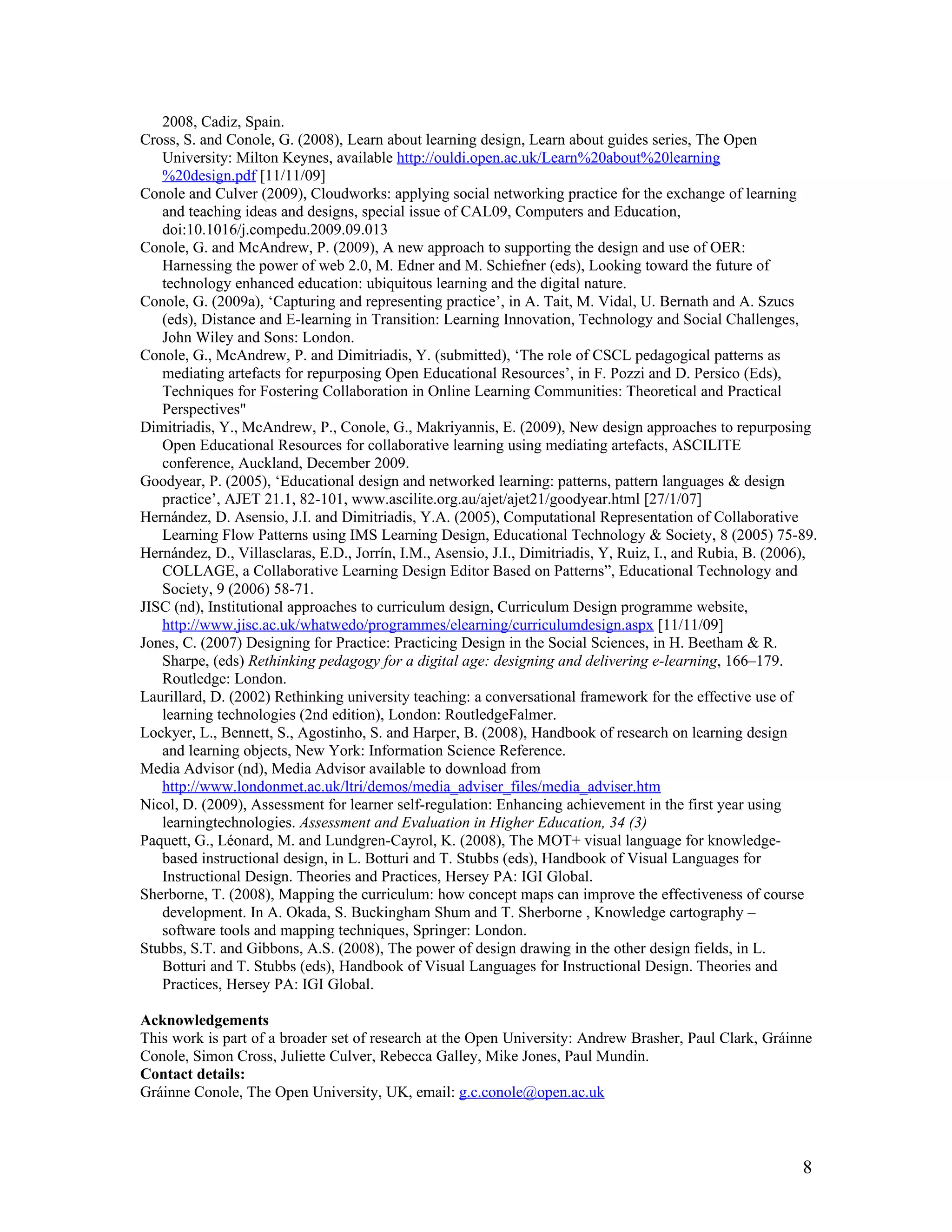 2008, Cadiz, Spain.
Cross, S. and Conole, G. (2008), Learn about learning design, Learn about guides series, The Open
   University: Milton Keynes, available http://ouldi.open.ac.uk/Learn%20about%20learning
   %20design.pdf [11/11/09]
Conole and Culver (2009), Cloudworks: applying social networking practice for the exchange of learning
   and teaching ideas and designs, special issue of CAL09, Computers and Education,
   doi:10.1016/j.compedu.2009.09.013
Conole, G. and McAndrew, P. (2009), A new approach to supporting the design and use of OER:
   Harnessing the power of web 2.0, M. Edner and M. Schiefner (eds), Looking toward the future of
   technology enhanced education: ubiquitous learning and the digital nature.
Conole, G. (2009a), ‘Capturing and representing practice’, in A. Tait, M. Vidal, U. Bernath and A. Szucs
   (eds), Distance and E-learning in Transition: Learning Innovation, Technology and Social Challenges,
   John Wiley and Sons: London.
Conole, G., McAndrew, P. and Dimitriadis, Y. (submitted), ‘The role of CSCL pedagogical patterns as
   mediating artefacts for repurposing Open Educational Resources’, in F. Pozzi and D. Persico (Eds),
   Techniques for Fostering Collaboration in Online Learning Communities: Theoretical and Practical
   Perspectives"
Dimitriadis, Y., McAndrew, P., Conole, G., Makriyannis, E. (2009), New design approaches to repurposing
   Open Educational Resources for collaborative learning using mediating artefacts, ASCILITE
   conference, Auckland, December 2009.
Goodyear, P. (2005), ‘Educational design and networked learning: patterns, pattern languages & design
   practice’, AJET 21.1, 82-101, www.ascilite.org.au/ajet/ajet21/goodyear.html [27/1/07]
Hernández, D. Asensio, J.I. and Dimitriadis, Y.A. (2005), Computational Representation of Collaborative
   Learning Flow Patterns using IMS Learning Design, Educational Technology & Society, 8 (2005) 75-89.
Hernández, D., Villasclaras, E.D., Jorrín, I.M., Asensio, J.I., Dimitriadis, Y, Ruiz, I., and Rubia, B. (2006),
   COLLAGE, a Collaborative Learning Design Editor Based on Patterns”, Educational Technology and
   Society, 9 (2006) 58-71.
JISC (nd), Institutional approaches to curriculum design, Curriculum Design programme website,
   http://www.jisc.ac.uk/whatwedo/programmes/elearning/curriculumdesign.aspx [11/11/09]
Jones, C. (2007) Designing for Practice: Practicing Design in the Social Sciences, in H. Beetham & R.
   Sharpe, (eds) Rethinking pedagogy for a digital age: designing and delivering e-learning, 166–179.
   Routledge: London.
Laurillard, D. (2002) Rethinking university teaching: a conversational framework for the effective use of
   learning technologies (2nd edition), London: RoutledgeFalmer.
Lockyer, L., Bennett, S., Agostinho, S. and Harper, B. (2008), Handbook of research on learning design
   and learning objects, New York: Information Science Reference.
Media Advisor (nd), Media Advisor available to download from
   http://www.londonmet.ac.uk/ltri/demos/media_adviser_files/media_adviser.htm
Nicol, D. (2009), Assessment for learner self-regulation: Enhancing achievement in the first year using
   learningtechnologies. Assessment and Evaluation in Higher Education, 34 (3)
Paquett, G., Léonard, M. and Lundgren-Cayrol, K. (2008), The MOT+ visual language for knowledge-
   based instructional design, in L. Botturi and T. Stubbs (eds), Handbook of Visual Languages for
   Instructional Design. Theories and Practices, Hersey PA: IGI Global.
Sherborne, T. (2008), Mapping the curriculum: how concept maps can improve the effectiveness of course
   development. In A. Okada, S. Buckingham Shum and T. Sherborne , Knowledge cartography –
   software tools and mapping techniques, Springer: London.
Stubbs, S.T. and Gibbons, A.S. (2008), The power of design drawing in the other design fields, in L.
   Botturi and T. Stubbs (eds), Handbook of Visual Languages for Instructional Design. Theories and
   Practices, Hersey PA: IGI Global.

Acknowledgements
This work is part of a broader set of research at the Open University: Andrew Brasher, Paul Clark, Gráinne
Conole, Simon Cross, Juliette Culver, Rebecca Galley, Mike Jones, Paul Mundin.
Contact details:
Gráinne Conole, The Open University, UK, email: g.c.conole@open.ac.uk



                                                                                                            8
 