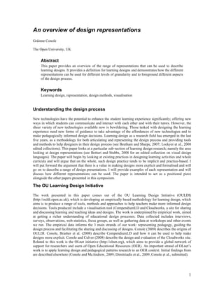 An overview of design representations
Gráinne Conole

The Open University, UK


     Abstract
     This paper provides an overview of the range of representations that can be used to describe
     learning designs. It provides a definition for learning designs and demonstrates how the different
     representations can be used for different levels of granularity and to foreground different aspects
     of the design process.


     Keywords
     Learning design, representation, design methods, visualisation


Understanding the design process

New technologies have the potential to enhance the student learning experience significantly; offering new
ways in which students can communicate and interact with each other and with their tutors. However, the
sheer variety of new technologies available now is bewildering. Those tasked with designing the learning
experience need new forms of guidance to take advantage of the affordances of new technologies and to
make pedagogically informed design decisions. Learning design as a research field has emerged in the last
five years, as a methodology for both articulating and representing the design process and providing tools
and methods to help designers in their design process (see Beetham and Sharpe, 2007; Lockyer et al., 2008
edited collections). This paper looks at a particular sub-section of learning design research; namely the area
looking at design representations (see Botturi and Stubbs, 2008 for an edited collection on visual design
languages). The paper will begin by looking at existing practices in designing learning activities and whole
curricula and will argue that on the whole, such design practice tends to be implicit and practice-based. I
will put forward the argument that there is a value in making designs more explicit and formalised and will
go on to describe a range of design presentations. I will provide examples of each representation and will
discuss how different representations can be used. The paper is intended to act as a positional piece
alongside the other papers presented in this symposium.

The OU Learning Design Initiative

The work presented in this paper comes out of the OU Learning Design Initiative (OULDI)
(http://ouldi.open.ac.uk), which is developing an empirically based methodology for learning design, which
aims is to produce a range of tools, methods and approaches to help teachers make more informed design
decisions. Tools produced include a visualisation tool (CompendiumLD and Cloudworks, a site for sharing
and discussing learning and teaching ideas and designs. The work is underpinned by empirical work, aimed
at getting a richer understanding of educational design processes. Data collected includes interviews,
surveys, observations, web statistics, focus groups, as well as gathering data at workshops and other events
we run. The empirical data informs the 3 main strands of our work: representing pedagogy, guiding the
design process and facilitating the sharing and discussing of designs. Conole (2009) describes the origins of
OULDI. Conole, Brasher et al. (2008) describe CompendiumLD and how it can be used to help make
designs more explicit. Conole and Culver (2008) describe the design and evaluation of the Cloudworks site.
Related to this work is the OLnet initiative (http://olnet.org), which aims to provide a global network of
support for researchers and users of Open Educational Resources (OER). An important strand of OLnet’s
work is to apply learning design and pedagogical patterns research to an OER context. Initial findings from
are described elsewhere (Conole and McAndrew, 2009; Dimitriadis et al., 2009; Conole et al., submitted).




                                                                                                            1
 
