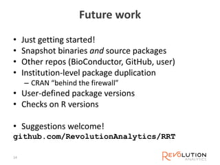 Future work
• Just getting started!
• Snapshot binaries and source packages
• Other repos (BioConductor, GitHub, user)
• Institution-level package duplication
– CRAN “behind the firewall”
• User-defined package versions
• Checks on R versions
• Suggestions welcome!
github.com/RevolutionAnalytics/RRT
14
 