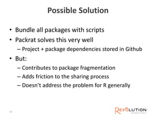 Possible Solution
• Bundle all packages with scripts
• Packrat solves this very well
– Project + package dependencies stored in Github
• But:
– Contributes to package fragmentation
– Adds friction to the sharing process
– Doesn’t address the problem for R generally
16
 