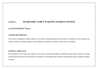 SUBJECT: PEADIATRIC EARLY WARNING SCORING SYSTEM
ALLOTTED HOURS: 70 hours
COURSE DESTRIPTION
This course is designed to enable students to develop an understanding the basic concepts of Paediatric early warning score
system. It will also enhance students critical thinking and ability to identify clinical status of children.
GENERAL OBJECTIVE
On completion of the course, the students will be able to acquire knowledge on PEWS develop skill in method of scoring
system and early detection of deterioration of children. It will enable them to identify complications early to improve children
outcome.
 