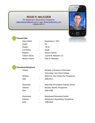 Personal Data
Date of Birth : September 5, 1991
Height : 5’6
Weight : 120 lb.
Civil Status : Single
Religion : Roman Catholic
Father’s Name : Juanito M. Malicdem, Sr.
Mother’s Name : Ester R. Malicdem
Educational Background
Tertiary : Bachelor of Science in Information
Technology, San Carlos College
Address : Mabini St., San Carlos City, Pangasinan
Date : 2008-2012
Secondary : Mary Help of Christians Catholic School
Address : Navatat, Basista, Pangasinan
Date : 2004-2008
Elementary : Balaybuaya Elementary School
Address : Balaybuaya, Bayambang, Pangasinan
Date : 1998-2004
REGIE R. MALICDEM
#9, Balaybuaya, Bayambang, Pangasinan
regiemalicdem@gmail.com or regie_bhabyme@yahoo.com
+639991355111
 