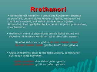 RRrreetthhaannoorrii 
 Në dallim nga kundrinori i drejtë dhe kundrinori i zhdrejtë 
pa parafjalë, që janë plotës kryesor të fjalisë, rrethanori në 
shumicën e rasteve, nuk është plotës kryesor i fjalisë. 
Ai mund të hiqet nga fjalia dhe kjo përsëri të jetë e pranueshme, 
e kuptueshme. 
 Rrethanori mund të zhvendoset brenda fjalisë shumë më 
shpesh e më lehtë se kundrinori që është plotës kryesor: 
Gjuetari kishte varur gjahun te rripi i trashë i mesit. 
Te rripi i trashë i mesit gjuetari kishte varur gjahun. 
 Gjatë shndërrimit pësor të një fjalie veprore, te rrethanori 
nuk ndodh asnjë ndryshim: 
Gjithë paraditen shiu kishte qullur qytetin. 
Gjithë paraditen qyteti ish qullur nga shiu. 
 