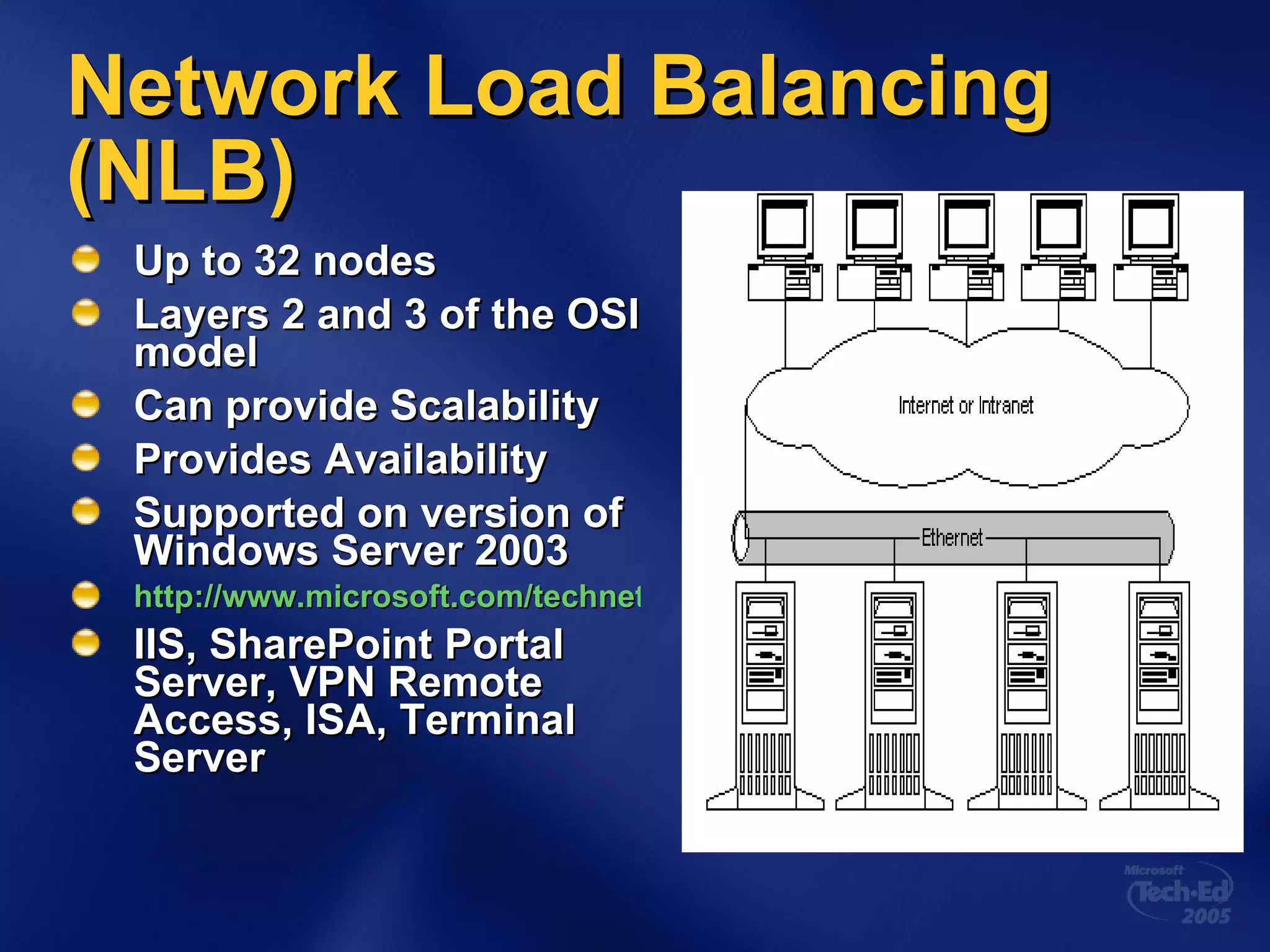 Network Load Balancing (NLB) Up to 32 nodes Layers 2 and 3 of the OSI model Can provide Scalability Provides Availability Supported on version of Windows Server 2003 http://www.microsoft.com/technet/prodtechnol/windowsserver2003/technologies/clustering/nlbbp.mspx IIS, SharePoint Portal Server, VPN Remote Access, ISA, Terminal Server 