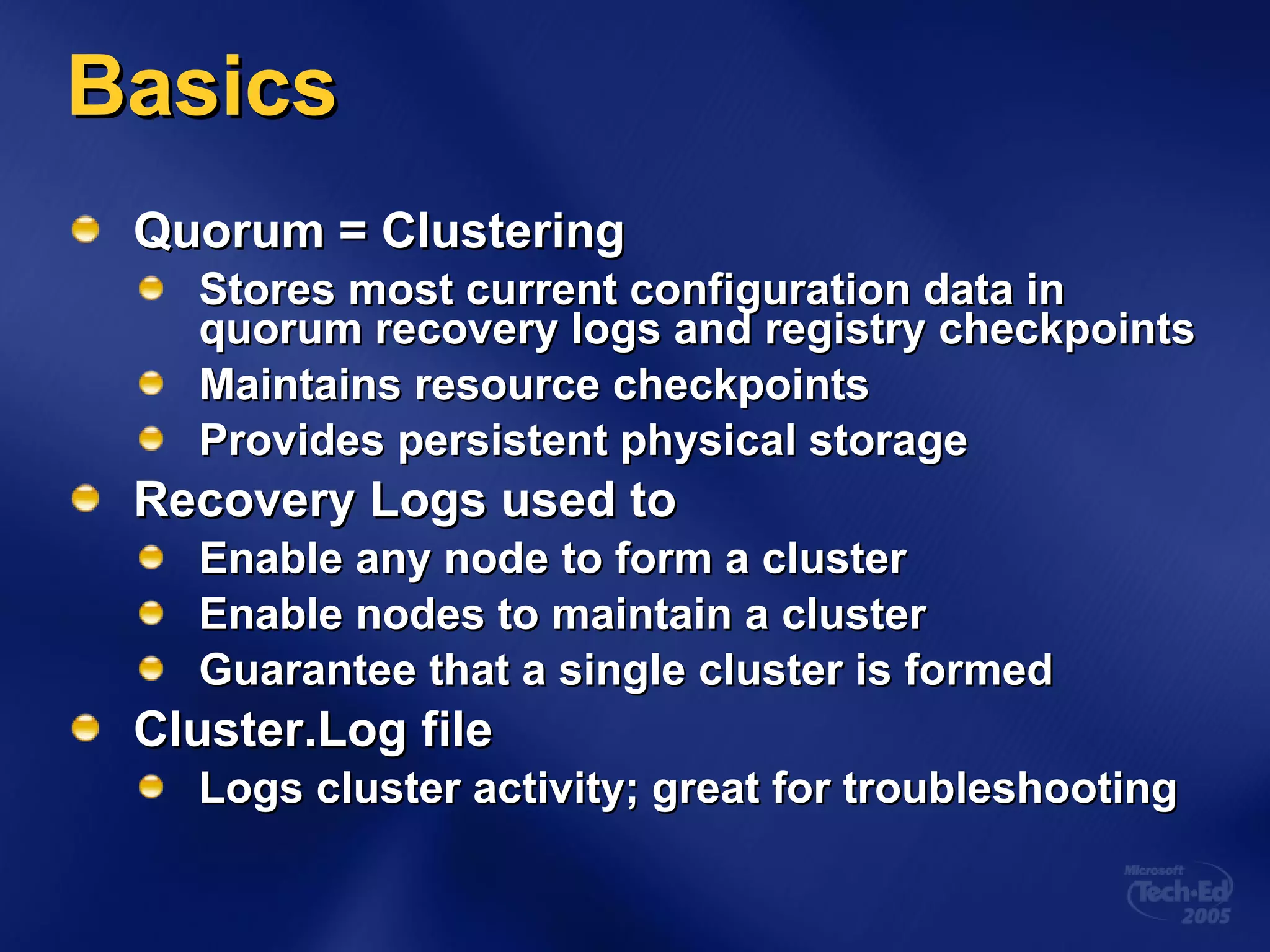 Basics Quorum = Clustering Stores most current configuration data in quorum recovery logs and registry checkpoints Maintains resource checkpoints Provides persistent physical storage Recovery Logs used to Enable any node to form a cluster Enable nodes to maintain a cluster Guarantee that a single cluster is formed Cluster.Log file Logs cluster activity; great for troubleshooting 