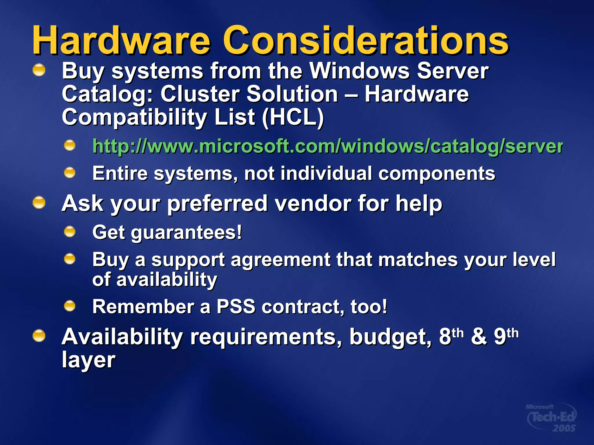 Hardware Considerations Buy systems from the Windows Server Catalog: Cluster Solution – Hardware Compatibility List (HCL)  http://www.microsoft.com/windows/catalog/server/default.aspx?xslt=categoryproduct&subid=22&pgn=8b712458-b91c-4a7d-8695-23e9cd3ae95b Entire systems, not individual components Ask your preferred vendor for help Get guarantees! Buy a support agreement that matches your level of availability Remember a PSS contract, too! Availability requirements, budget, 8 th  & 9 th  layer 