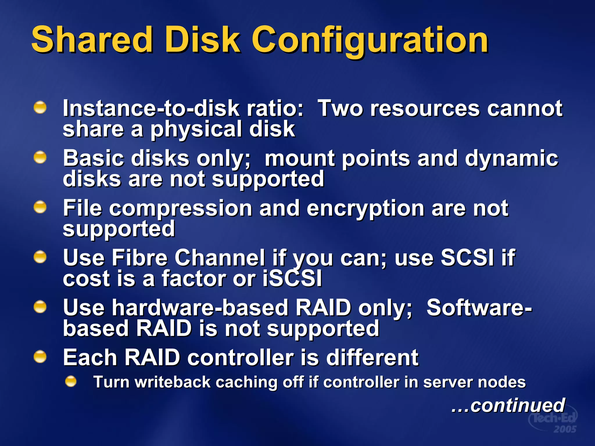 Shared Disk Configuration Instance-to-disk ratio:  Two resources cannot share a physical disk  Basic disks only;  mount points and dynamic disks are not supported  File compression and encryption are not supported Use Fibre Channel if you can; use SCSI if cost is a factor or iSCSI Use hardware-based RAID only;  Software-based RAID is not supported Each RAID controller is different Turn writeback caching off if controller in server nodes … continued 