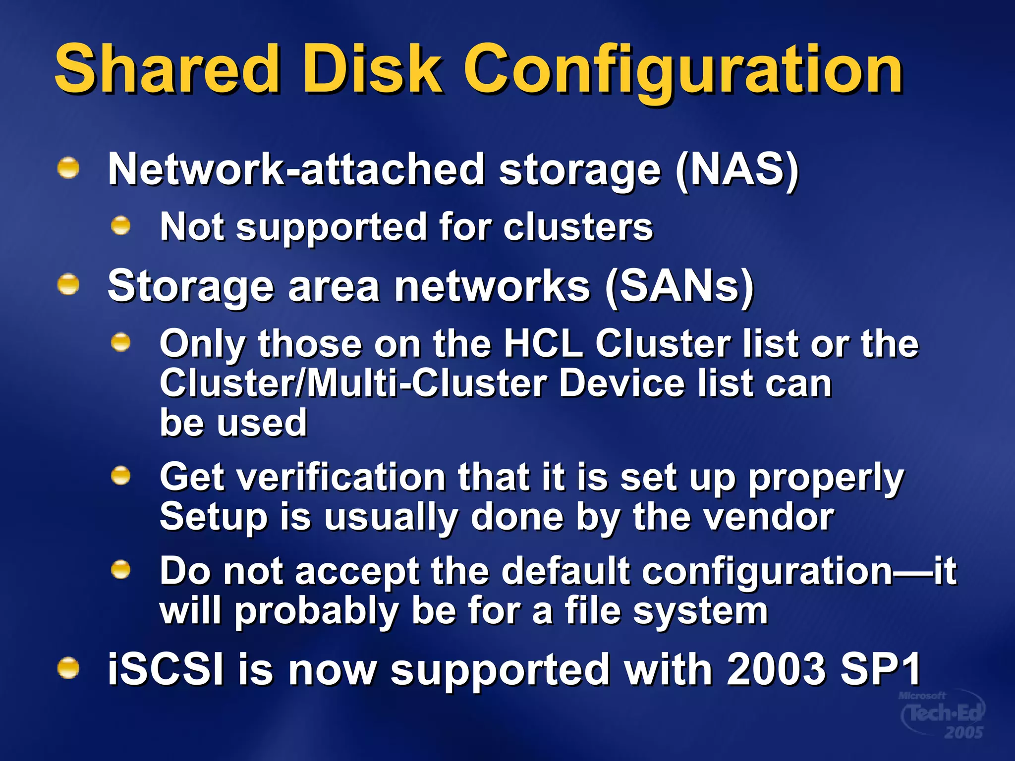Network-attached storage (NAS) Not supported for clusters Storage area networks (SANs) Only those on the HCL Cluster list or the  Cluster/Multi-Cluster Device list can  be used Get verification that it is set up properly Setup is usually done by the vendor Do not accept the default configuration—it will probably be for a file system iSCSI is now supported with 2003 SP1 Shared Disk Configuration 