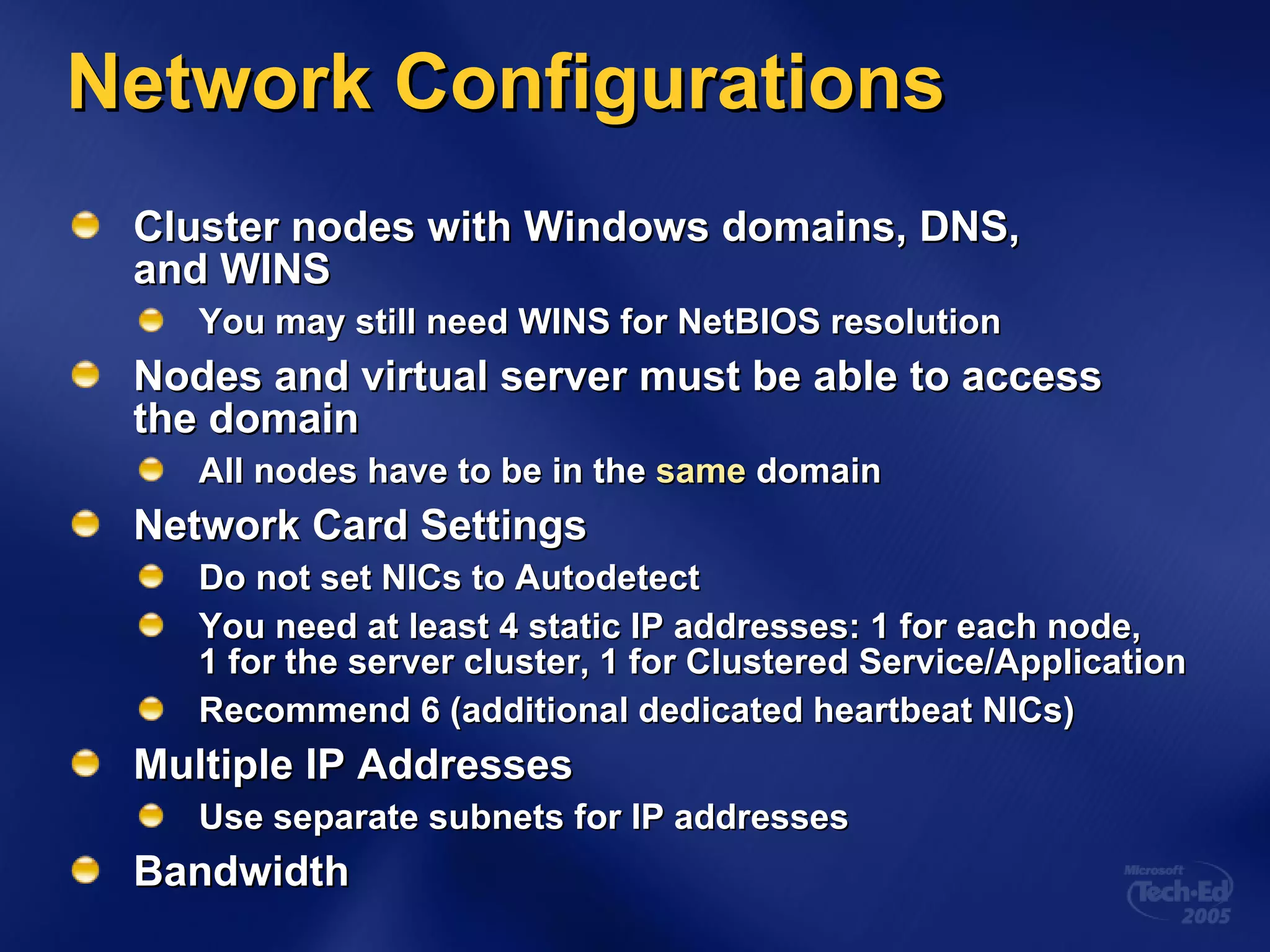 Network Configurations Cluster nodes with Windows domains, DNS,  and WINS You may still need WINS for NetBIOS resolution Nodes and virtual server must be able to access  the domain All nodes have to be in the  same  domain Network Card Settings Do not set NICs to Autodetect You need at least 4 static IP addresses: 1 for each node,  1 for the server cluster, 1 for Clustered Service/Application Recommend 6 (additional dedicated heartbeat NICs) Multiple IP Addresses Use separate subnets for IP addresses Bandwidth 