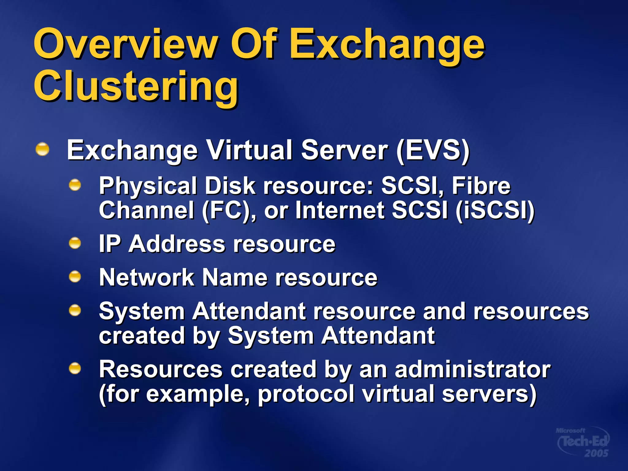 Overview Of Exchange Clustering Exchange Virtual Server (EVS) Physical Disk resource: SCSI, Fibre Channel (FC), or Internet SCSI (iSCSI) IP Address resource Network Name resource System Attendant resource and resources created by System Attendant Resources created by an administrator (for example, protocol virtual servers) 