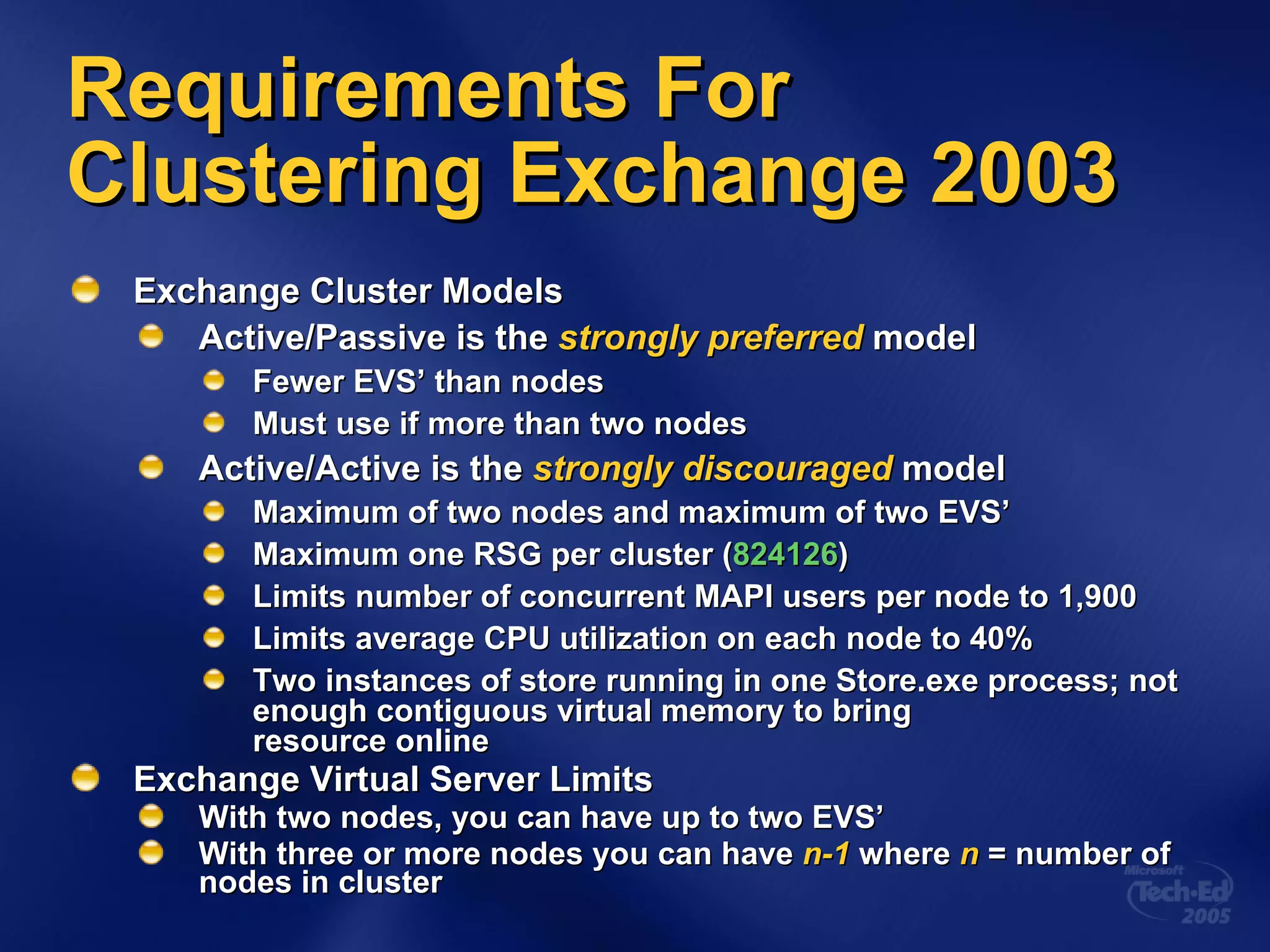 Exchange Cluster Models Active/Passive is the  strongly preferred   model Fewer EVS’ than nodes Must use if more than two nodes Active/Active is the  strongly discouraged  model Maximum of two nodes and maximum of two EVS’ Maximum one RSG per cluster ( 824126 ) Limits number of concurrent MAPI users per node to 1,900 Limits average CPU utilization on each node to 40% Two instances of store running in one Store.exe process; not enough contiguous virtual memory to bring  resource online Exchange Virtual Server Limits With two nodes, you can have up to two EVS’ With three or more nodes you can have  n-1  where  n  = number of nodes in cluster Requirements For Clustering Exchange 2003 