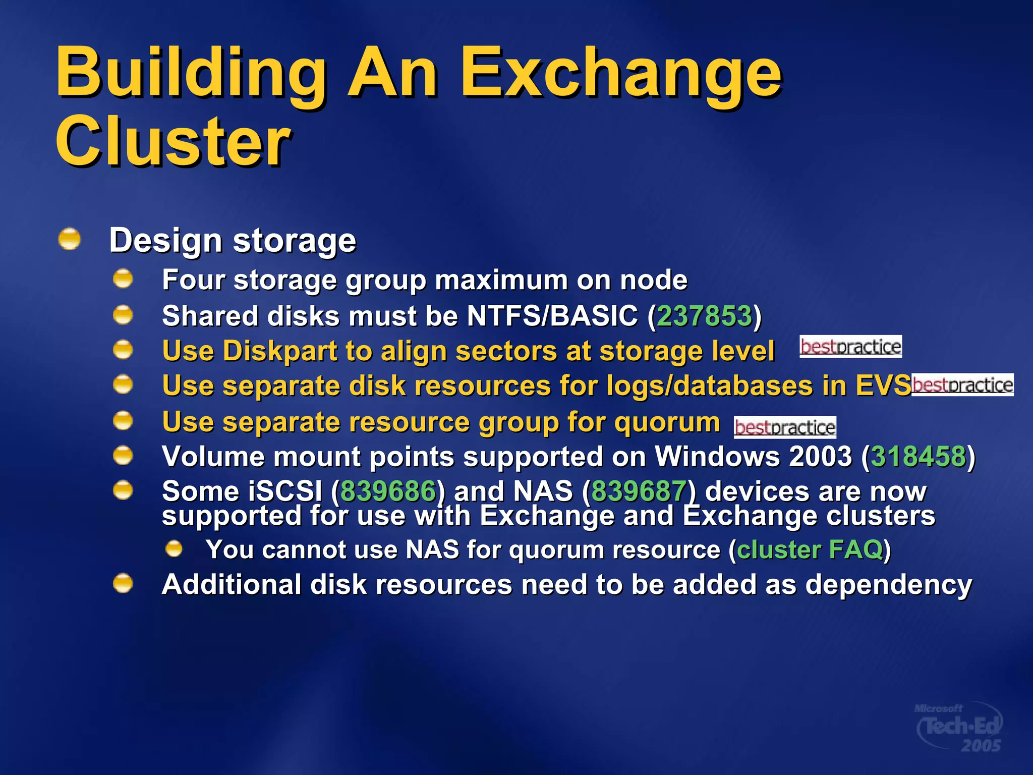 Design storage Four storage group maximum on node Shared disks must be NTFS/BASIC ( 237853 ) Use Diskpart to align sectors at storage level Use separate disk resources for logs/databases in EVS Use separate resource group for quorum Volume mount points supported on Windows 2003 ( 318458 ) Some iSCSI ( 839686 ) and NAS ( 839687 ) devices are now supported for use with Exchange and Exchange clusters You cannot use NAS for quorum resource ( cluster FAQ ) Additional disk resources need to be added as dependency Building An Exchange Cluster 