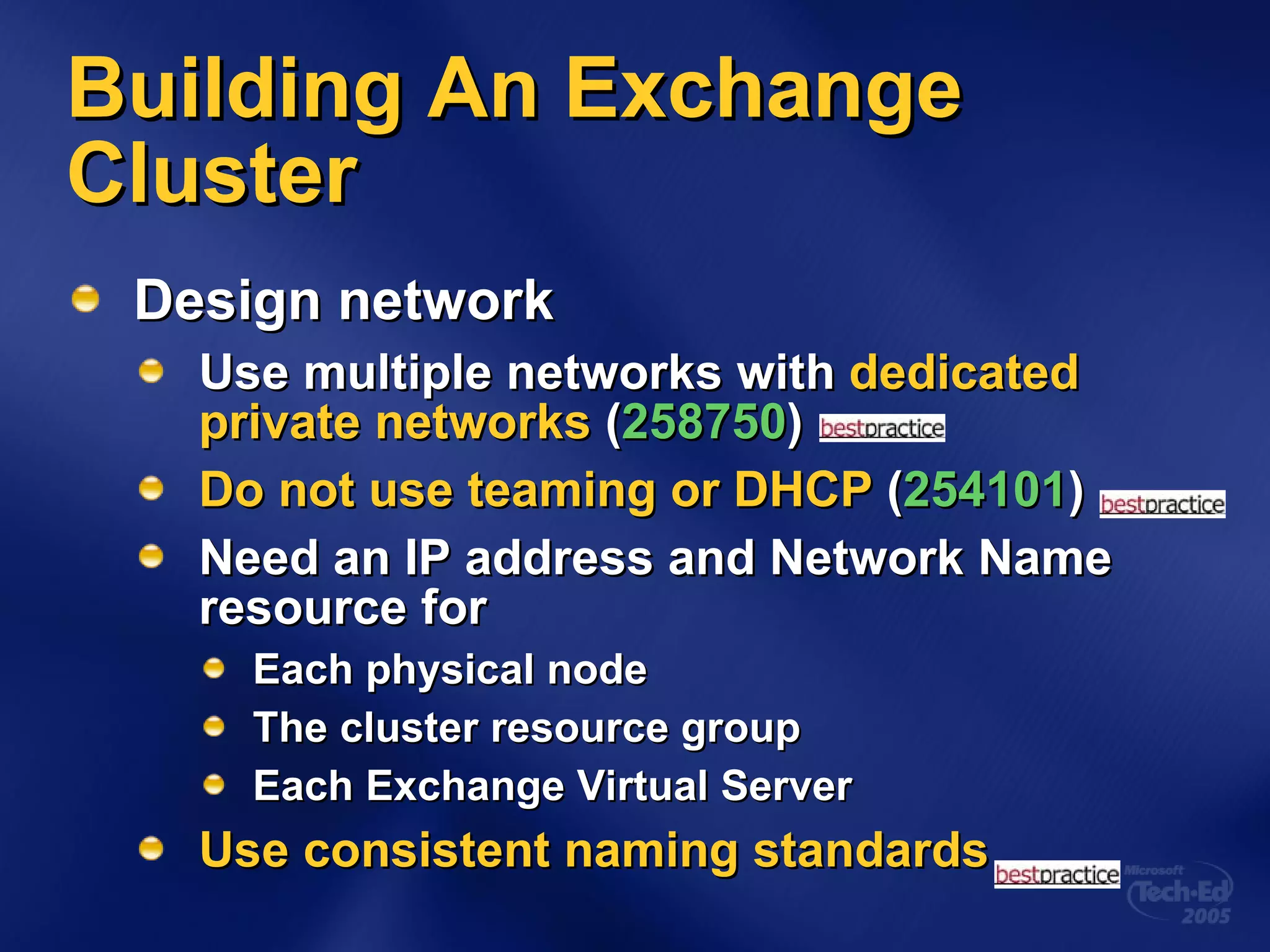 Building An Exchange Cluster Design network Use multiple networks with  dedicated private networks  ( 258750 ) Do not use teaming or DHCP  ( 254101 ) Need an IP address and Network Name resource for Each physical node The cluster resource group Each Exchange Virtual Server Use consistent naming standards 