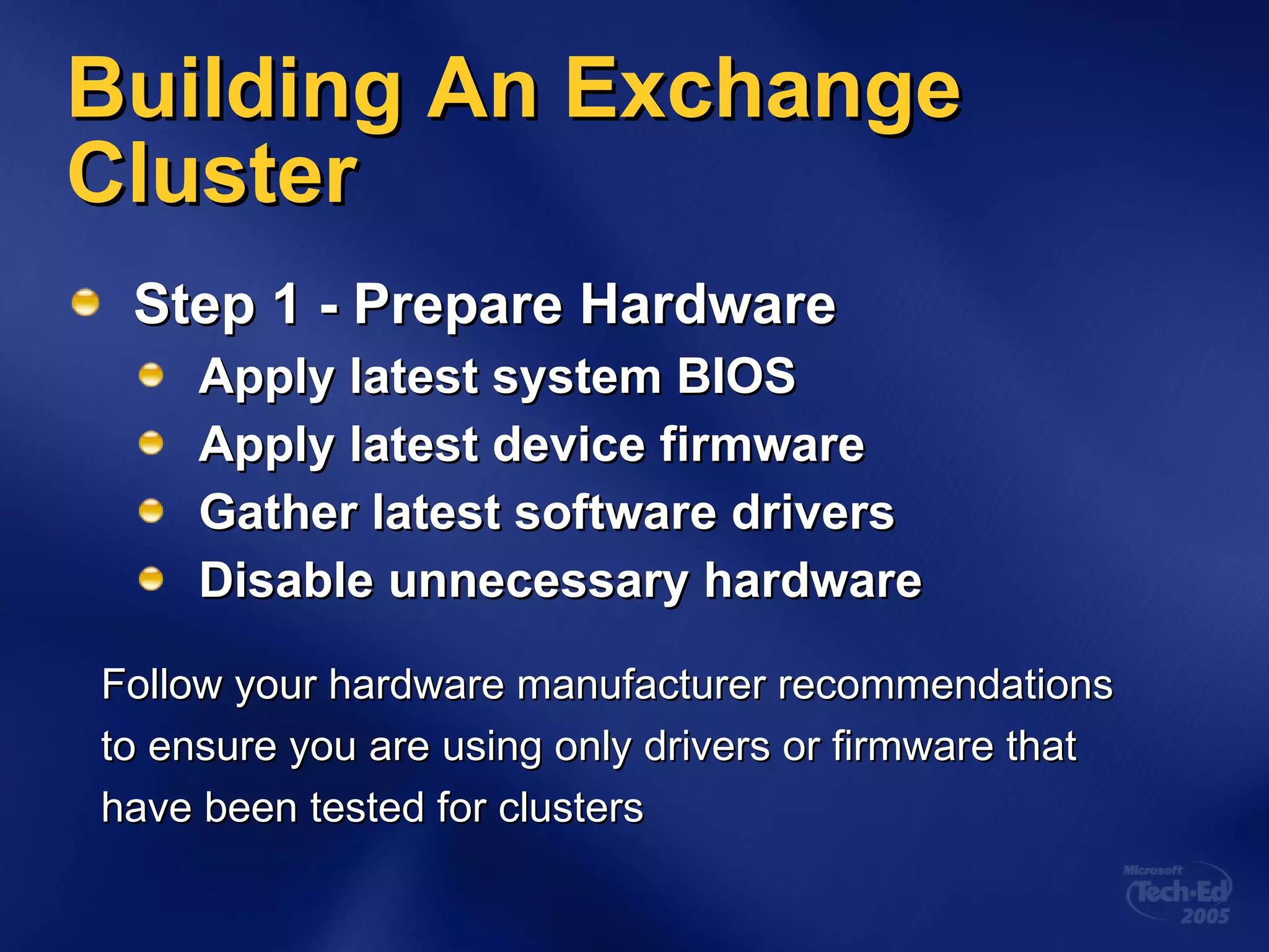 Building An Exchange Cluster Step 1 - Prepare Hardware Apply latest system BIOS Apply latest device firmware Gather latest software drivers Disable unnecessary hardware Follow your hardware manufacturer recommendations  to ensure you are using only drivers or firmware that  have been tested for clusters 