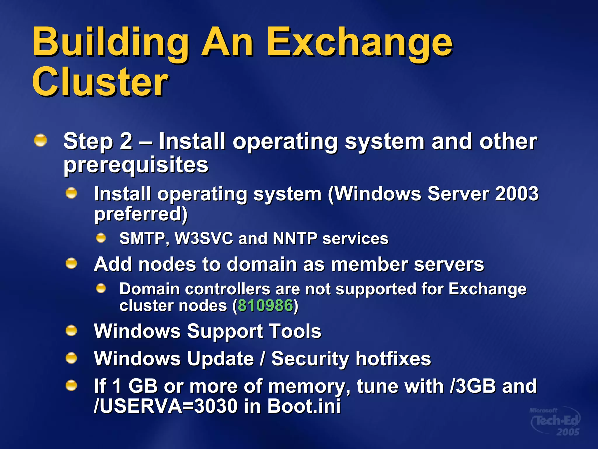 Building An Exchange Cluster Step 2 – Install operating system and other prerequisites Install operating system (Windows Server 2003 preferred) SMTP, W3SVC and NNTP services Add nodes to domain as member servers Domain controllers are not supported for Exchange cluster nodes ( 810986 ) Windows Support Tools Windows Update / Security hotfixes If 1 GB or more of memory, tune with /3GB and /USERVA=3030 in Boot.ini 