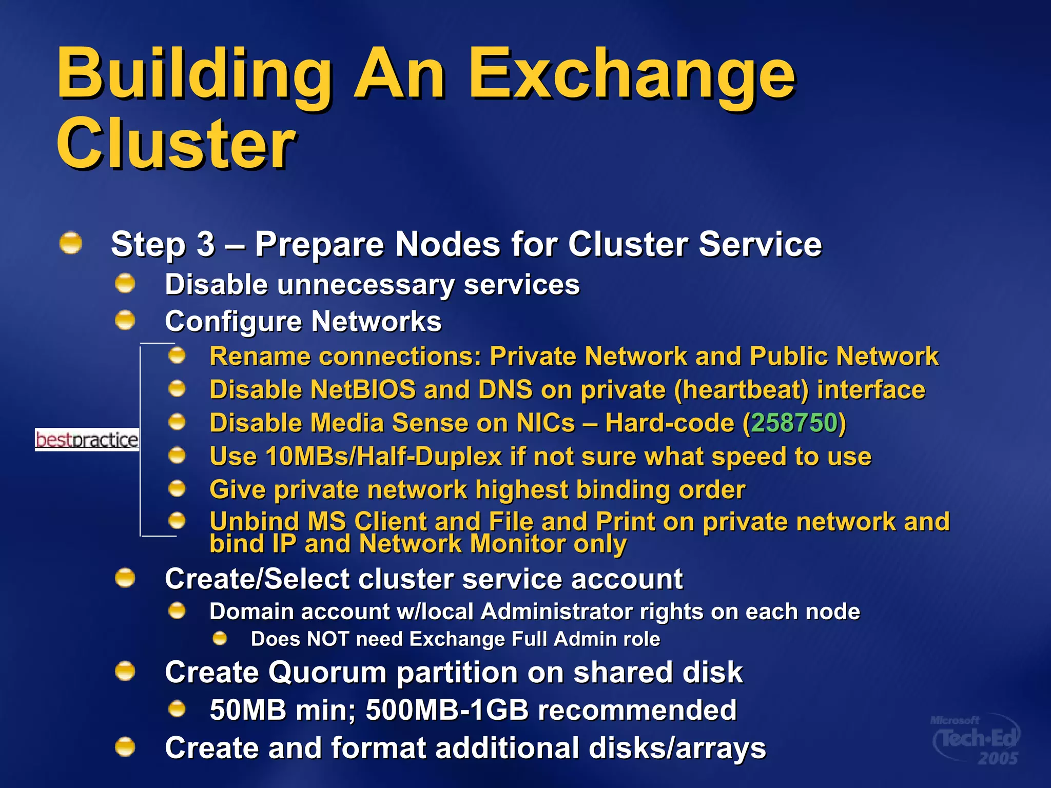 Building An Exchange Cluster Step 3 – Prepare Nodes for Cluster Service Disable unnecessary services Configure Networks Rename connections: Private Network and Public Network Disable NetBIOS and DNS on private (heartbeat) interface Disable Media Sense on NICs – Hard-code ( 258750 ) Use 10MBs/Half-Duplex if not sure what speed to use Give private network highest binding order Unbind MS Client and File and Print on private network and bind IP and Network Monitor only Create/Select cluster service account Domain account w/local Administrator rights on each node Does NOT need Exchange Full Admin role Create Quorum partition on shared disk 50MB min; 500MB-1GB recommended Create and format additional disks/arrays 