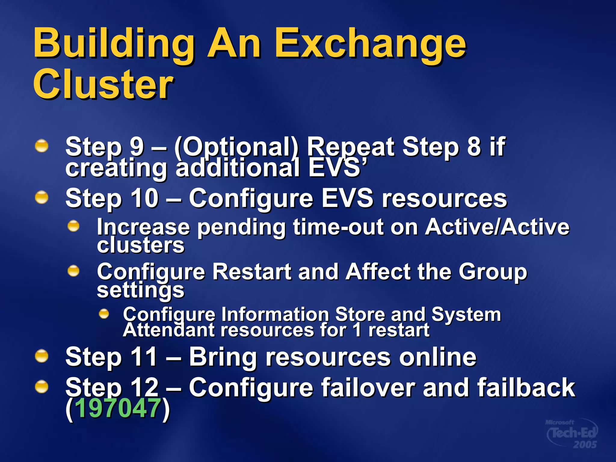 Building An Exchange Cluster Step 9 – (Optional) Repeat Step 8 if creating additional EVS’ Step 10 – Configure EVS resources Increase pending time-out on Active/Active clusters Configure Restart and Affect the Group settings Configure Information Store and System Attendant resources for 1 restart Step 11 – Bring resources online Step 12 – Configure failover and failback ( 197047 ) 